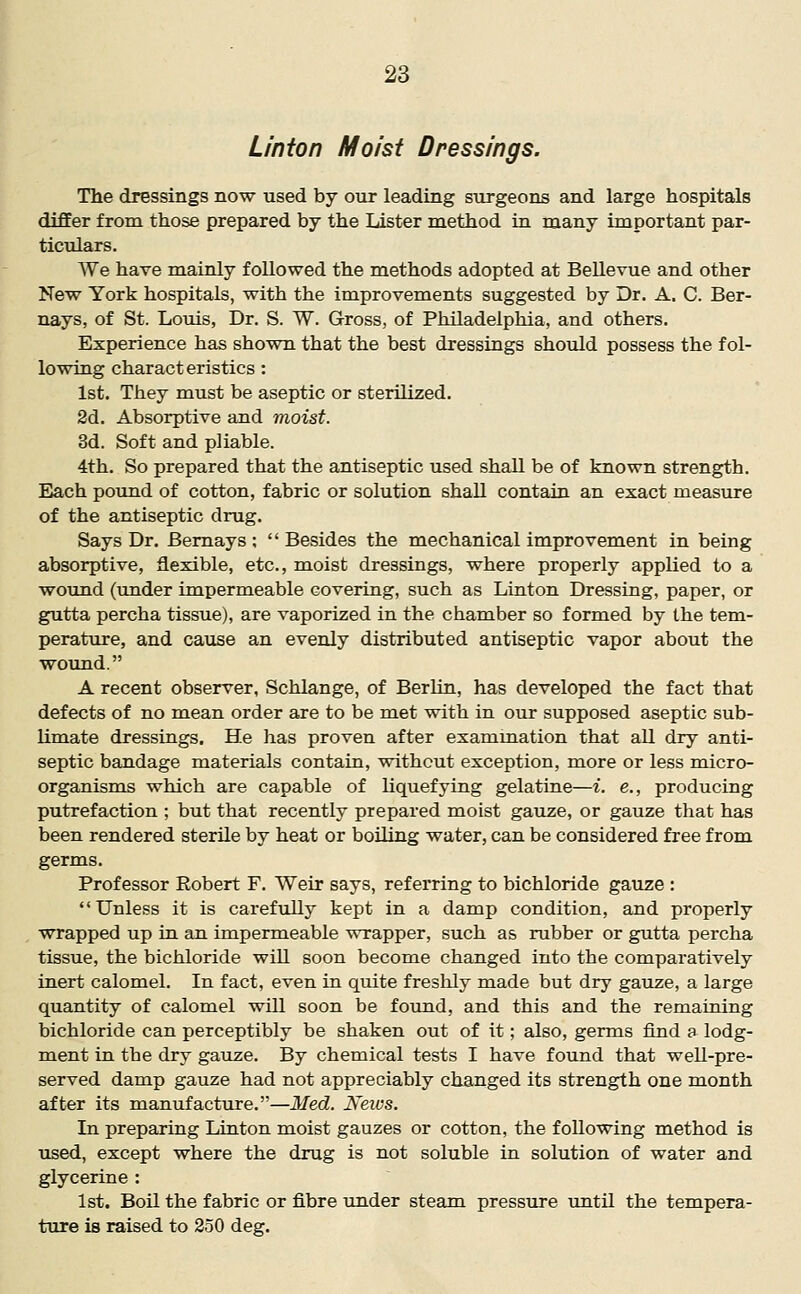 Union Moist Dressings. The dressings now used by our leading surgeons and large hospitals differ from those prepared by the Lister method in many important par- ticulars. We have mainly followed the methods adopted at Bellevue and other New York hospitals, with the improvements suggested by Dr. A. C. Ber- nays, of St. Louis, Dr. S. W. Gross, of Philadelphia, and others. Experience has shown that the best dressings should possess the fol- lowing characteristics : 1st. They must be aseptic or sterilized. 2d. Absorptive and moist. 3d. Soft and pliable. 4th. So prepared that the antiseptic used shall be of known strength. Each pound of cotton, fabric or solution shall contain an exact measure of the antiseptic drug. Says Dr. Bemays ;  Besides the mechanical improvement in being absorptive, flexible, etc., moist dressings, where properly applied to a wound (iinder impermeable covering, such as Linton Dressing, paper, or gutta percha tissue), are vaporized in the chamber so formed by the tem- perature, and cause an evenly distributed antiseptic vapor about the wound. A recent observer, Schlange, of Berlin, has developed the fact that defects of no mean order are to be met with in our supposed aseptic sub- limate dressings. He has proven after examination that all dry anti- septic bandage materials contain, without exception, more or less micro- organisms which are capable of liquefying gelatine—i. e., producing putrefaction ; but that recently prepared moist gauze, or gauze that has been rendered sterile by heat or boiling water, can be considered free from germs. Professor Robert F. Weir says, referring to bichloride gauze :  Unless it is carefully kept in a damp condition, and properly wrapped up ia an impermeable wrapper, such as rubber or gutta percha tissue, the bichloride will soon become changed into the comparatively inert calomel. In fact, even in quite freshly made but dry gauze, a large quantity of calomel will soon be found, and this and the remaining bichloride can perceptibly be shaken out of it; also, germs find a lodg- ment in the dry gauze. By chemical tests I have found that well-pre- served damp gauze had not appreciably changed its strength one month after its manufacture.—Med. News. In preparing Linton moist gauzes or cotton, the following method is used, except where the drug is not soluble in solution of water and glycerine : 1st. Boil the fabric or fibre under steam pressure until the tempera- ture is raised to 250 deg.