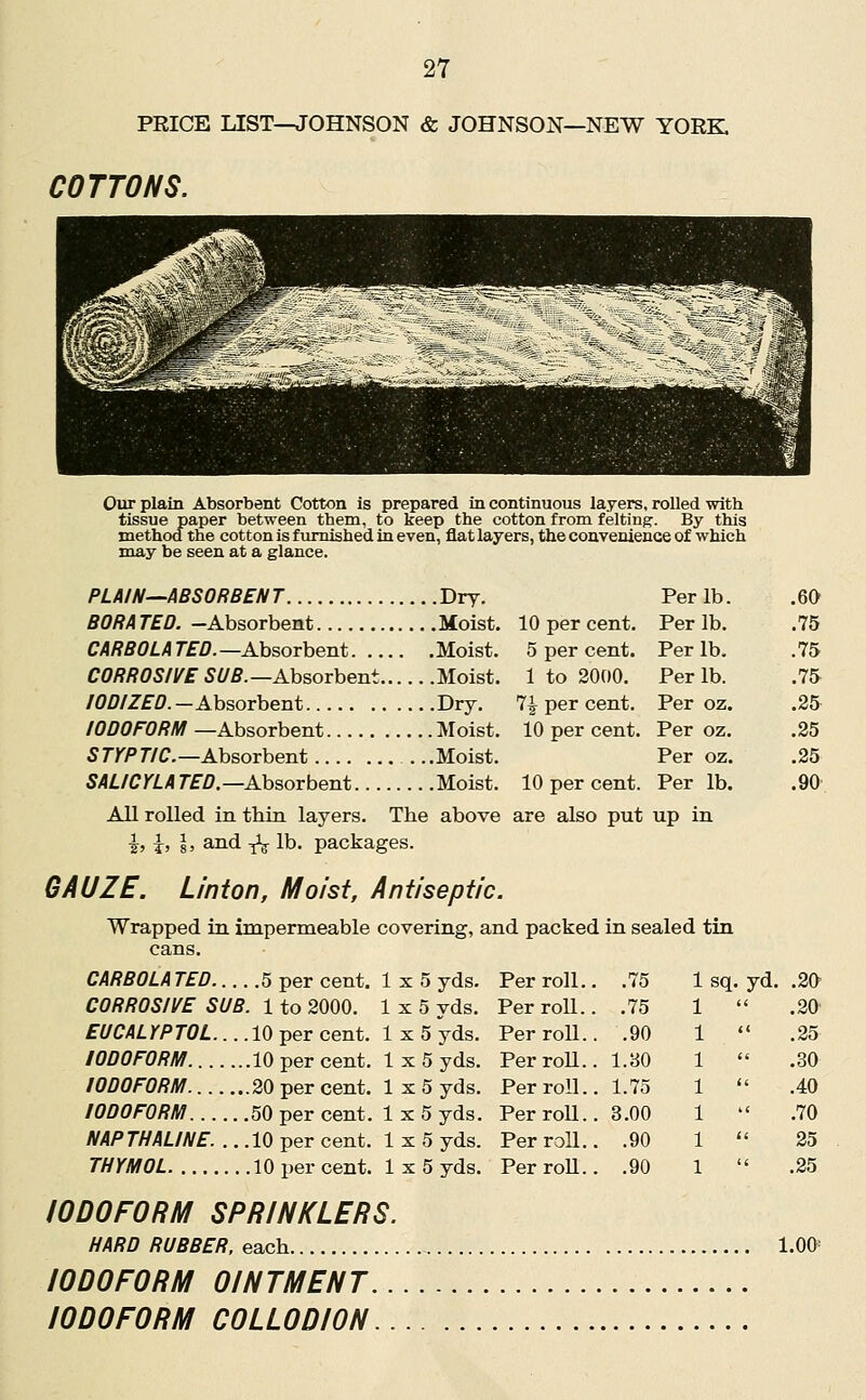 PRICE LIST—JOHNSON & JOHNSON—NEW YORK COTTONS. Our plain Absorbent Cotton is prepared in continuous layers, rolled with tissue paper between them, to keep the cotton from feltinp. By this method the cotton is furnished in even, flat layers, the convenience of which may be seen at a glance. PLAIN--ABSORBENT Dry. BORA TED. -Absorbent Moist. CARB0LATED.—Ah?.OTheB.t Moist. CORROSIVE 5(/5.—Absorbent Moist. /0/7/ZfZ7.—Absorbent Dry. IODOFORM —Absorbent Moist. 5rr/T/C-Absorbent . ..Moist. SALICYLA r£^.—Absorbent Moist. All rolled in thin layers. The above are also put up in ^, I, I, and ^ lb. packages. Per lb. .60 10 per cent. Per lb. .75 5 per cent. Per lb. .75 1 to 2000. Per lb. .75 7^ per cent. Per oz. .25 10 per cent. Per oz. .25 Per oz. .25 10 per cent. Per lb. .90 GAUZE. Linton, Moist, Antiseptic. Wrapped in impermeable covering, and packed in sealed tin cans. CARBOLA TED 5 per cent. 1x5 yds. CORROSIVE SUB. 1 to 2000. 1x5 yds. EUCALYPTOL... .10 per cent. 1x5 yds. IODOFORM 10 per cent. 1x5 yds. IODOFORM 20 per cent. 1x5 yds. IODOFORM 50 per cent. 1 x 5 yds. NAPTHALINE. .. .10 per cent. 1x5 yds. THYMOL 10 per cent. 1x5 yds. IODOFORM SPRINKLERS. HARD RUBBER, each 1.00 IODOFORM OINTMENT IODOFORM COLLODION Per roll.. .75 sq. yd . .20 Per roll.. .75 .20' Per roll.. .90 .25 PerroU.. l.BO .30 Per roll.. , 1.75 .40 Per roll.. , 3.00 .70 Per roll.. , .90 25 Per roll.. . .90 .25