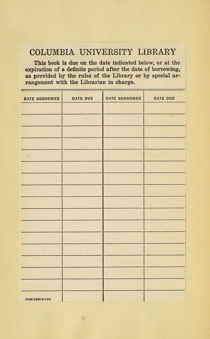 COLUMBIA UNIVERSITY LIBRARY | This book is due on the date indicated below, or at the expiration of a definite period after the date of borrowing, as provided by the rules of the Library or by special ar- rangement with the Librarian in charge. DATE BORROWED DATE DUE DATE BORROWED DATE DUE C28(239)M100