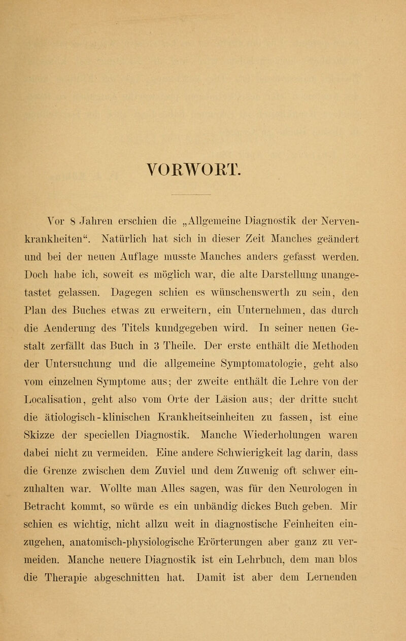 VORWORT. Vor 8 Jahren erschien die „Allgemeine Diagnostik der Nerven- krankheiten. Natürlich hat sich in dieser Zeit Manches geändert und bei der neuen Auflage musste Manches anders gefasst werden. Doch habe ich, soweit es möglich war, die alte Darstellung unange- tastet gelassen. Dagegen schien es wünschenswerth zu sein, den Plan des Buches etwas zu erweitern, ein Unternehmen, das durch die Aenderung des Titels kundgegeben wird. In seiner neuen Ge- stalt zerfällt das Buch in 3 Theile. Der erste enthält die Methoden der Untersuchung und die allgemeine Symptomatologie, geht also vom einzelnen Symptome aus; der zweite enthält die Lehre von der Localisation, geht also vom Orte der Läsion aus; der dritte sucht die ätiologisch-klinischen Krankheitseinheiten zu fassen, ist eine Skizze der speciellen Diagnostik. Manche Wiederholungen waren dabei nicht zu vermeiden. Eine andere Schwierigkeit lag darin, dass die Grenze zwischen dem Zuviel und dem Zuwenig oft schwer ein- zuhalten war. Wollte man Alles sagen, was für den Neurologen in Betracht kommt, so würde es ein unbändig dickes Buch geben. Mir schien es wichtig, nicht allzu weit in diagnostische Feinheiten ein- zugehen, anatomisch-physiologische Erörterungen aber ganz zu ver- meiden. Manche neuere Diagnostik ist ein Lehrbuch, dem man blos die Therapie abgeschnitten hat. Damit ist aber dem Lernenden