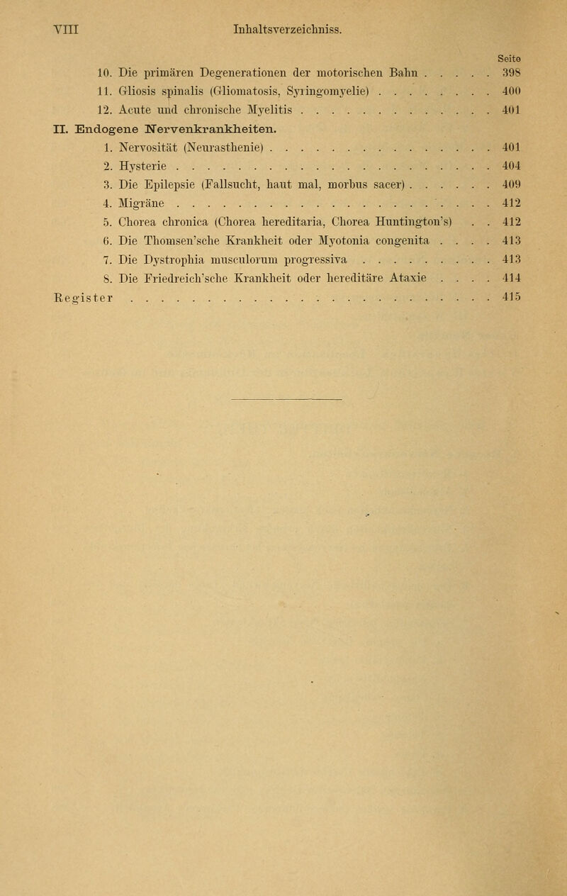 Seite 10. Die primären Degenerationen der motorischen Bahn 398 11. Gliosis spinalis (Gliomatosis, Syringomyelie) 400 12. Acute und chronische Myelitis 401 II. Endogene Nervenkrankheiten. 1. Nervosität (Neurasthenie) 401 2. Hysterie 404 3. Die Epilepsie (Fallsucht, haut mal, morbus sacer) 409 4. Migräne 412 5. Chorea chronica (Chorea hereditaria, Chorea Huntington's) . . 412 6. Die Thomsen'sche Krankheit oder Myotonia congenita . . . . 413 7. Die Dystrophia musculorum progressiva 413 S. Die Friedreich'sche Krankheit oder hereditäre Ataxie .... 414 Register 415