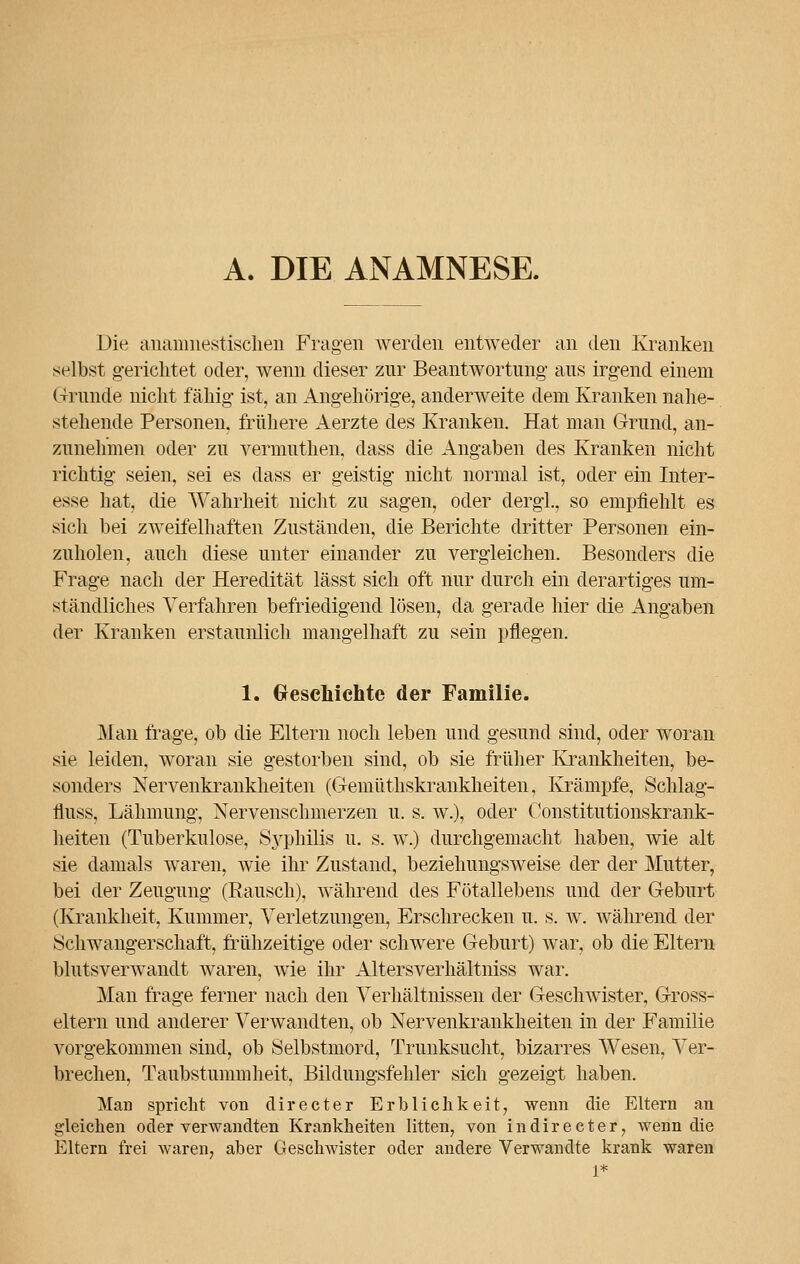 A. DIE ANAMNESE. Die ananmestisclien Fragen werden entweder an den Kranken selbst gerichtet oder, wenn dieser zur Beantwortung- aus irgend einem Grunde nicht fällig ist, an Angehörige, anderweite dem Kranken nahe- stehende Personen, frühere Aerzte des Kranken. Hat man Grund, an- zunehmen oder zu vermuthen, dass die Angaben des Kranken nicht richtig seien, sei es dass er geistig nicht normal ist, oder ein Inter- esse hat, die Wahrheit nicht zu sagen, oder dergl., so empfiehlt es sich bei zweifelhaften Zuständen, die Berichte dritter Personen ein- zuholen, auch diese unter einander zu vergleichen. Besonders die Frage nach der Heredität lässt sich oft nur durch ein derartiges um- ständliches Verfahren befriedigend lösen, da gerade hier die Angaben der Kranken erstaunlich mangelhaft zu sein pflegen. 1. Geschichte der Familie. Man frage, ob die Eltern noch leben und gesund sind, oder woran sie leiden, woran sie gestorben sind, ob sie früher Krankheiten, be- sonders Nervenkrankheiten (Gemüthskrankheiten, Krämpfe, Schlag- lluss, Lähmung, Nervenschmerzen u. s. w.), oder Constitutionskrank- heiten (Tuberkulose, Syphilis u. s. w.) durchgemacht haben, wie alt sie damals waren, wie ihr Zustand, beziehungsweise der der Mutter, bei der Zeugung (Rausch), während des Fötallebens und der Geburt (Krankheit, Kummer, Verletzungen, Erschrecken u. s. w. während der Schwangerschaft, frühzeitige oder schwere Geburt) war, ob die Eltern blutsverwandt waren, wie ihr Altersverhältniss war. Man frage ferner nach den Verhältnissen der Geschwister, Gross- eltern und anderer Verwandten, ob Nervenkrankheiten in der Familie vorgekommen sind, ob Selbstmord, Trunksucht, bizarres Wesen, Ver- brechen, Taubstummheit, Bildungsfehler sich gezeigt haben. Man spricht von directer Erblichkeit, wenn die Eltern an gleichen oder verwandten Krankheiten litten, von in directer, wenn die Eltern frei waren, aber Geschwister oder andere Verwandte krank waren 1*