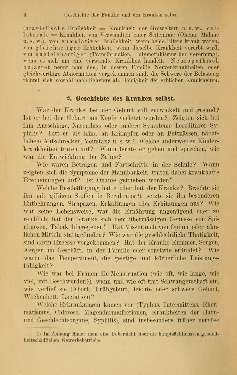 (atavistische Erblichkeit = Krankheit der Grosseltern u. s. w., col- laterale = Krankheit von Verwandten einer Seitenlinie (Oheim, Muhme u. s. w.), von cumulativer Erblichkeit, wenn beide Eltern krank waren, von gl ei cliartiger Erblichkeit, wenn dieselbe Krankheit vererbt wird, von ungleichartiger (Transformation, Polymorphismus der Vererbung), wenn es sich um eine verwandte Krankheit handelt. Neuropathisch belastet nennt man den, in dessen Familie Nervenkrankheiten oder gleichwertige Abnormitäten vorgekommen sind, die Schwere der Belastung richtet sich sowohl nach Schwere als Häufi°'keit der erblichen Krankheiten. 2. Geschichte des Kranken seihst. War der Kranke bei der Geburt voll entwickelt und gesund? Ist er bei der Geburt am Kopfe verletzt worden? Zeigten sich bei ihm Ausschläge, Nasenfluss oder andere Symptome hereditärer Sy- philis? Litt er als Kind an Krämpfen oder an Bettnässen, nächt- lichem Aufschrecken, Veitstanz u. s. w. ? Welche anderweiten Kinder- krankheiten traten auf? Wann lernte er gehen und sprechen, wie war die Entwicklung der Zähne? Wie waren Betragen und Fortschritte in der Schule? Wann zeigten sich die Symptome der Mannbarkeit, traten dabei krankhafte Erscheinungen auf? Ist Onanie getrieben worden? Welche Beschäftigung hatte oder hat der Kranke ? Brachte sie ihn mit giftigen Stoffen in Berührung'), setzte sie ihn besonderen Entbehrungen, Strapazen, Erkältungen oder Erhitzungen aus? Wie war seine Lebensweise, war die Ernährung ungenügend oder zu reichlich, hat der Kranke sich dem übermässigen Genüsse von Spi- rituosen, Tabak hingegeben ? Hat Missbrauch von Opium oder ähn- lichen Mitteln stattgefunden? Wie war die geschlechtliche Thätigkeit, sind darin Excesse vorgekommen? Hat der Kranke Kummer, Sorgen. Aerger im Geschäft, in der Familie oder sonstwie erduldet? Wie waren das Temperament, die geistige und körperliche Leistungs- fähigkeit? Wie war bei Frauen die Menstruation (wie oft, wie lange, wie viel, mit Beschwerden ?), wann und wie oft trat Schwangerschaft ein. wie verlief sie (Abort, Frühgeburt, leichte oder schwere Geburt. Wochenbett, Lactation)? Welche Erkrankungen kamen vor (Typhus, Intermittens. Rheu- matismus, Chlorose, Magendarmaffectionen, Krankheiten der Harn- und Geschlechtsorgane, Syphilis), sind insbesondere früher nervöse 11 Tm Anhang findet man eine Uebersicht über die hauptsächlicbsten gesund- heitschädlicben Gewerbebetriebe.