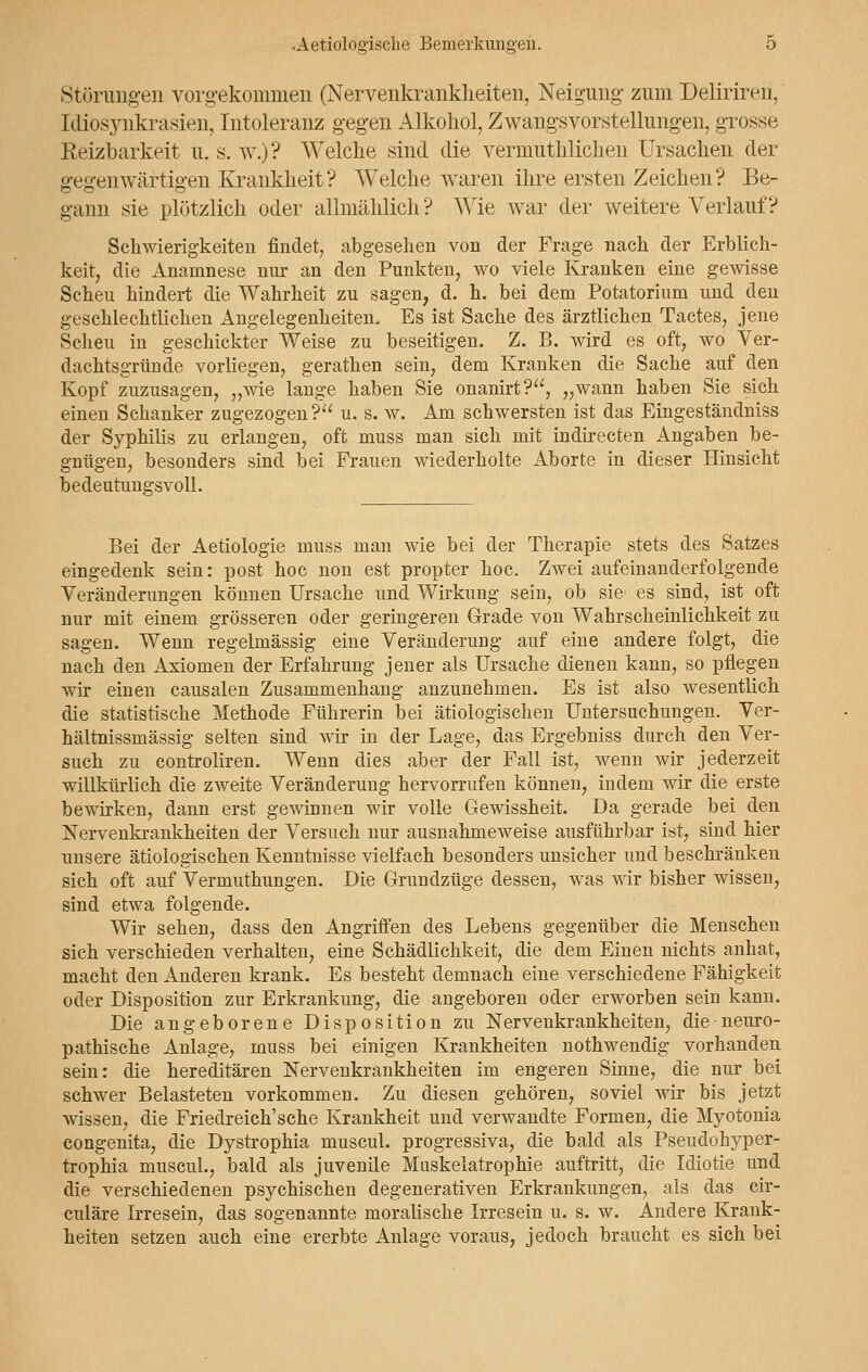 Störungen vorgekommen (Nervenkrankheiten, Neigung- zum Deliriren, Idiosynkrasien, Intoleranz gegen Alkohol, Zwangsvorstellungen, grosse Reizbarkeit u. s. w.)? Welche sind die vermuthlichen Ursachen der gegenwärtigen Krankheit? Welche waren ihre ersten Zeichen? Be- gann sie plützlich oder allmählich ? Wie war der weitere Verlauf? Schwierigkeiten findet, abgesehen von der Frage nach der Erblich- keit, die Anamnese nur an den Punkten, wo viele Kranken eine gewisse Scheu hindert die Wahrheit zu sagen, d. h. bei dem Potatorium und den geschlechtlichen Angelegenheiten, Es ist Sache des ärztlichen Tactes, jene Scheu in geschickter Weise zu beseitigen. Z. B. wird es oft, wo Ver- dachtsgründe vorhegen, gerathen sein, dem Kranken die Sache auf den Kopf zuzusagen, „wie lange haben Sie onanirt?, „wann haben Sie sich einen Schanker zugezogen? u. s. w. Am schwersten ist das Eingeständniss der Syphilis zu erlangen, oft muss man sich mit indirecten Angaben be- gnügen, besonders sind bei Frauen wiederholte Aborte in dieser Hinsicht bedeutungsvoll. Bei der Aetiologie muss man wie bei der Therapie stets des Satzes eingedenk sein: post hoc non est propter hoc. Zwei aufeinanderfolgende Veränderungen können Ursache und Wirkung sein, ob sie es sind, ist oft nur mit einem grösseren oder geringeren Grade von Wahrscheinlichkeit zu sagen. Wenn regelmässig eine Veränderung auf eine andere folgt, die nach den Axiomen der Erfahrung jener als Ursache dienen kann, so pflegen wir einen causalen Zusammenhang anzunehmen. Es ist also wesentlich die statistische Methode Führerin bei ätiologischen Untersuchungen. Ver- hältnissmässig selten sind wir in der Lage, das Ergebniss durch den Ver- such zu controliren. Wenn dies aber der Fall ist, wenn wir jederzeit willkürlich die zweite Veränderung hervorrufen können, indem wir die erste bewirken, dann erst gewinnen wir volle Gewissheit. Da gerade bei den Nervenkrankheiten der Versuch nur ausnahmeweise ausführbar ist, sind hier unsere ätiologischen Kenntnisse vielfach besonders unsicher und beschränken sich oft auf Vermuthungen. Die Grundzüge dessen, was wir bisher wissen, sind etwa folgende. Wir sehen, dass den Angriffen des Lebens gegenüber die Menschen sich verschieden verhalten, eine Schädlichkeit, die dem Einen nichts anhat, macht den Anderen krank. Es besteht demnach eine verschiedene Fähigkeit oder Disposition zur Erkrankung, die angeboren oder erworben sein kann. Die angeborene Disposition zu Nervenkrankheiten, die neuro- pathische Anlage, muss bei einigen Krankheiten nothwendig vorhanden sein: die hereditären Nervenkrankheiten im engeren Sinne, die nur bei schwer Belasteten vorkommen. Zu diesen gehören, soviel wir bis jetzt wissen, die Friedreich'sche Krankheit und verwandte Formen, die Myotonia congenita, die Dystrophia muscul. progressiva, die bald als Pseudohyper- trophia muscul., bald als juvenile Muskelatrophie auftritt, die Idiotie und die verschiedenen psychischen degenerativen Erkrankungen, als das cir- culäre Irresein, das sogenannte moralische Irresein u. s. w. Andere Krank- heiten setzen auch eine ererbte Anlage voraus, jedoch braucht es sich bei