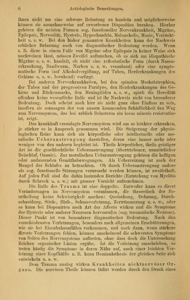 ihnen nicht um eine schwere Belastung zu handeln und möglicherweise können sie ausnahmeweise auf erworbener Disposition beruhen. Hierher gehören die meisten Formen sog. functioneller Nervenkrankheit, Migräne, Epilepsie, Nervosität, Hysterie, Hypochondrie, Melancholie, Manie, Verrückt- heit u. s. w. Bei den bisher genannten Krankheiten kann der Nachweis erblicher Belastung auch von diagnostischer Bedeutung werden. Wenn z. B. diese in einem Falle von Migräne oder Epilepsie in keiner Weise sich nachweisen lässt, müssen Zweifel auftauchen, ob es sich um idiopathische Migräne u. s. w. handelt, ob nicht eine reflectorische Form (durch Nasen- erkrankung, Bandwurm, Narben u. s. w. veranlasst) oder eine sympto- matische Form (auf Alkoholvergiftung, auf Tabes, Herderkrankungen des Gehirns u. s. w. beruhend) vorliegt. Bei anderen Nervenkrankheiten, bei den spinalen Muskelatrophien, der Tabes und der progressiven Paralyse, den Herderkrankungen des Ge- hirns und Rückenmarks, den Meningitiden u. s. w., spielt die Heredität offenbar keine weseutliche Rolle und ist ihr Nachweis nicht von besonderer Bedeutung. Doch scheint auch hier sie nicht ganz ohne Einfluss zu sein, insofern sie sozusagen der von aussen kommenden Schädlichkeit den Weg zum Nervensystem, das bei erblich Belasteten ein locus minoris resistentiae ist, zeigt. Das krankhaft veranlagte Nervensystem wird um so leichter erkranken, je stärker es in Anspruch genommen wird. Die Steigerung der physio- logischen Reize kann sich als körperliche oder intellectuelle oder mo- ralische Ueberanstrengung darstellen, deren eine immer mehr oder weniger von den anderen begleitet ist. Theils körperlicher, theils geistiger Art ist die geschlechtliche Ueberanstrengung (übertriebener, unnatürlicher Beischlaf, Onanie). Zur moralischen Ueberanstrengung gehören die heftigen oder andauernden Gemüthsbewegungen. Als Ueberreizung ist auch der Mangel des Schlafes zu betrachten. Ob durch Ueberanstrengung andere als sog. functionelle Störungen verursacht werden kömien, ist zweifelhaft. Auf jeden Fall sind die dahin lautenden Berichte (Entstehung von Myelitis durch Schreck u. s. w.) mit grosser Vorsicht aufzunehmen. Die Rolle des Trauma ist eine doppelte. Entweder kann es direct Veränderungen im Nervensystem veranlassen, die theoretisch der Be- urtheilung keine Schwierigkeit machen: Quetschung, Dehnung, Dureh- schneidung, Stich-, Hieb-, Schussverletzung, Zertrümmerung u. s. w., oder es kann bei Disponirten nach Art der Affecte wirken und die Symptome der Hysterie oder anderer Neurosen hervorrufen (sog. traumatische Neurose). Dieser Punkt ist von besonderer diagnostischer Bedeutung. Nach den verschiedensten Verletzungen, besonders nach allgemeinen Erschütterungen, wie sie bei Eisenbahnunfällen vorkommen, und auch dann, wenn stärkere directe Verletzungen fehlen, können anscheinend die schwersten Symptome von Seiten des Nervensystems auftreten, ohne dass doch die Untersuchung Zeichen organischer Läsion ergäbe. Ist die Verletzung umschrieben, so treten häufig die Symptome in deren Nähe auf, nach einer leichten Ver- letzung einer Kopf hälfte z. B. kann Hemianästhesie der gleichen Seite sich entwickeln u. s. w. Dem Trauma analog Avirken Krankheiten nichtnervöser Or- gane. Die nervösen Theile können lädirt werden durch den Druck eines