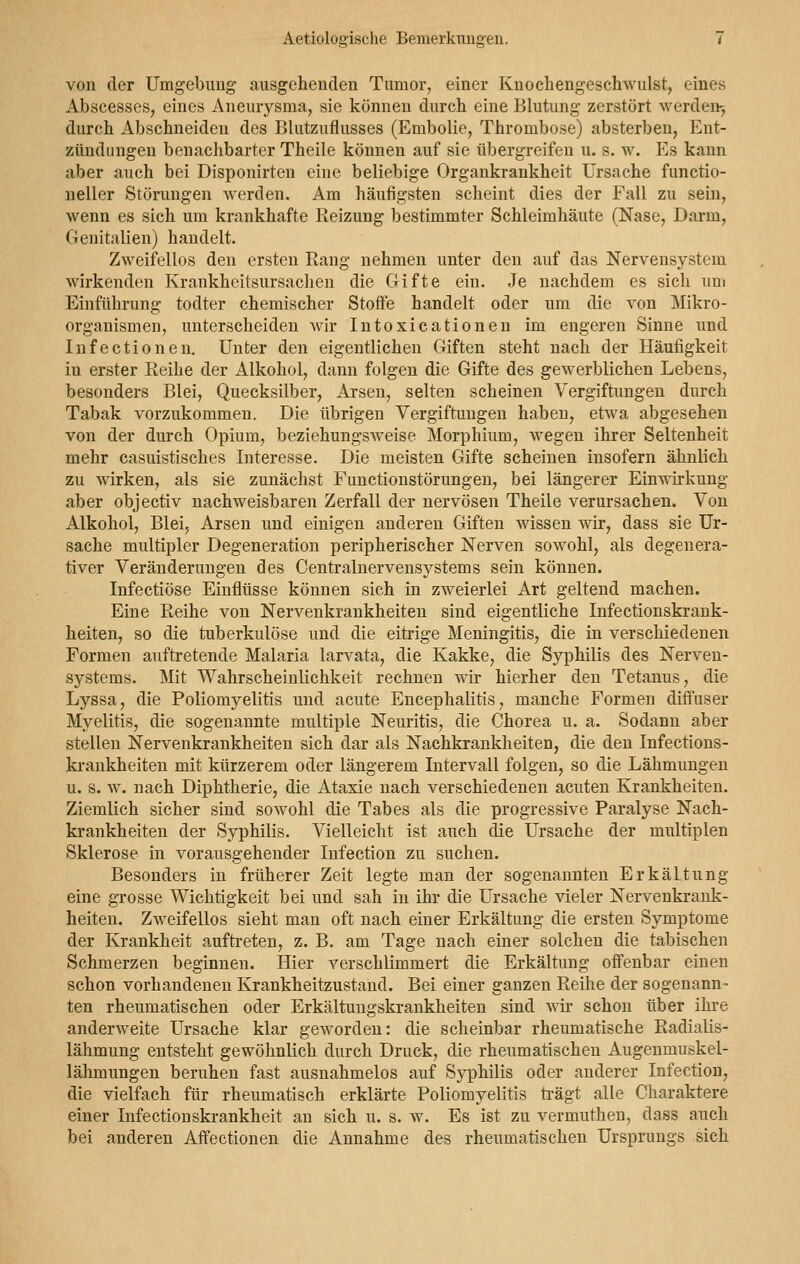 von der Umgebung ausgehenden Tumor, einer Knochengeschwulst, eines Abscesses, eines Aneurysma, sie können durch eine Blutung zerstört werden-, durch Abschneiden des Blutzuflusses (Embolie, Thrombose) absterben, Ent- zündungen benachbarter Theile können auf sie übergreifen u. B. w. Es kann aber auch bei Disponirten eine beliebige Organkrankheit Ursache funetio- neller Störungen werden. Am häufigsten scheint dies der Fall zu sein, wenn es sich um krankhafte Reizung bestimmter Schleimhäute (Nase, Darm, Genitalien) handelt. Zweifellos den ersten Rang nehmen unter den auf das Nervensystem wirkenden Krankheitsursachen die Gifte ein. Je nachdem es sich um Einführung todter chemischer Stoffe handelt oder um die von Mikro- organismen, unterscheiden wir Intoxicationen im engeren Sinne und Infectionen. Unter den eigentlichen Giften steht nach der Häufigkeit in erster Reihe der Alkohol, dann folgen die Gifte des gewerblichen Lebens, besonders Blei, Quecksilber, Arsen, selten scheinen Vergiftungen durch Tabak vorzukommen. Die übrigen Vergiftungen haben, etwa abgesehen von der durch Opium, beziehungsweise Morphium, wegen ihrer Seltenheit mehr casuistisches Interesse. Die meisten Gifte scheinen insofern ähnlich zu wirken, als sie zunächst Functionstörungen, bei längerer Einwirkung aber objeetiv nachweisbaren Zerfall der nervösen Theile verursachen. Von Alkohol, Blei, Arsen und einigen anderen Giften wissen wir, dass sie Ur- sache multipler Degeneration peripherischer Nerven sowohl, als degenera- tiver Veränderungen des Centralnervensystems sein können. Infectiöse Einflüsse können sich in zweierlei Art geltend machen. Eine Reihe von Nervenkrankheiten sind eigentliche Infectionskrank- heiten, so die tuberkulöse und die eitrige Meningitis, die in verschiedenen Formen auftretende Malaria larvata, die Kakke, die Syphilis des Nerven- systems. Mit Wahrscheinlichkeit rechnen wir hierher den Tetanus, die Lyssa, die Poliomyelitis und acute Encephalitis, manche Formen diffuser Myelitis, die sogenannte multiple Neuritis, die Chorea u. a. Sodann aber stellen Nervenkrankheiten sich dar als Nachkrankheiten, die den Infections- krankheiten mit kürzerem oder längerem Intervall folgen, so die Lähmungen u. s. w. nach Diphtherie, die Ataxie nach verschiedenen acuten Krankheiten. Ziemlich sicher sind sowohl die Tabes als die progressive Paralyse Nach- krankheiten der Syphilis. Vielleicht ist auch die Ursache der multiplen Sklerose in vorausgehender Infection zu suchen. Besonders in früherer Zeit legte man der sogenannten Erkältung eine grosse Wichtigkeit bei und sah in ihr die Ursache vieler Nervenkrank- heiten. Zweifellos sieht man oft nach einer Erkältung die ersten Symptome der Krankheit auftreten, z. B. am Tage nach einer solchen die tabischen Schmerzen beginnen. Hier verschlimmert die Erkältung offenbar einen schon vorhandenen Krankheitzustand. Bei einer ganzen Reihe der sogenann- ten rheumatischen oder Erkältungskrankheiten sind wir schon über ihre anderweite Ursache klar geworden: die scheinbar rheumatische Radialis- lähmung entsteht gewöhnlich durch Druck, die rheumatischen Augenmuskel- lähmungen beruhen fast ausnahmelos auf Syphilis oder anderer Infection, die vielfach für rheumatisch erklärte Poliomyelitis trägt alle Charaktere einer Infectionskrankheit an sich u. s. w. Es ist zu vermuthen, dass auch bei anderen Affectionen die Annahme des rheumatischen Ursprungs sich