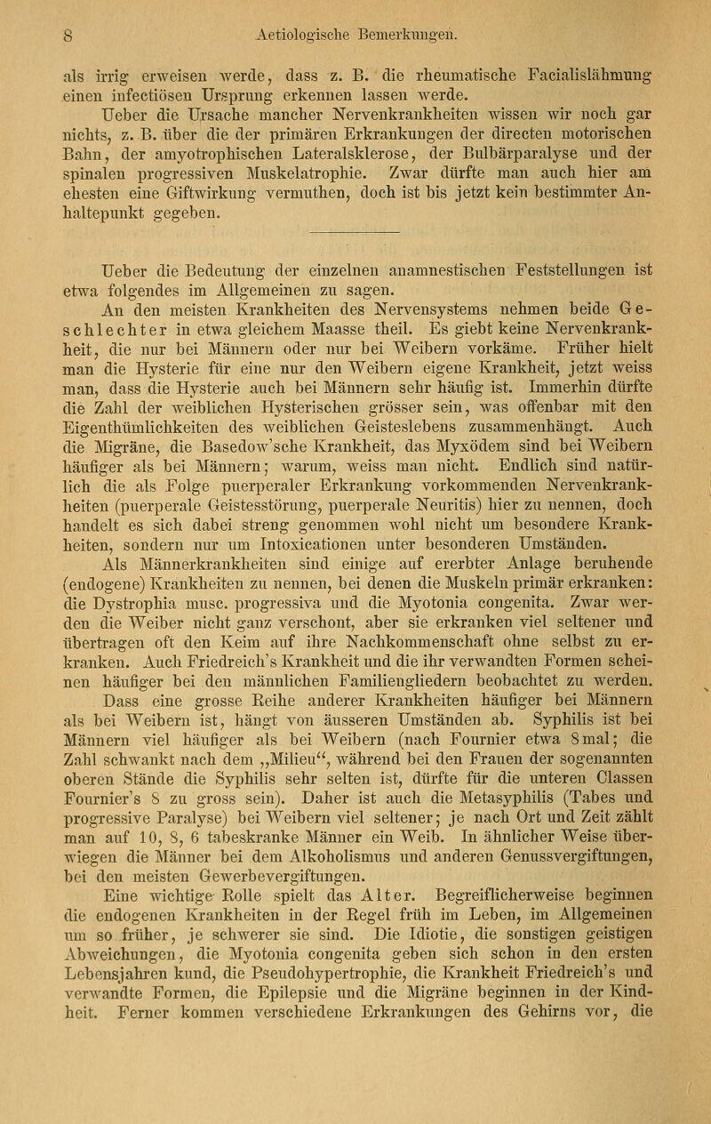 als irrig erweisen werde, dass z. B. die rheumatische Facialislähmung einen infectiösen Ursprung erkennen lassen werde. Ueber die Ursache mancher Nervenkrankheiten wissen wir noch gar nichts, z. B. über die der primären Erkrankungen der directen motorischen Bahn, der amyotrophischen Lateralsklerose, der Bulbärparalyse und der spinalen progressiven Muskelatrophie. Zwar dürfte man auch hier am ehesten eine Giftwirkung vermuthen, doch ist bis jetzt kein bestimmter An- haltepunkt gegeben. Ueber die Bedeutung der einzelnen anamnestischen Feststellungen ist etwa folgendes im Allgemeinen zu sagen. An den meisten Krankheiten des Nervensystems nehmen beide Ge- schlechter in etwa gleichem Maasse theil. Es giebt keine Nervenkrank- heit, die nur bei Männern oder nur bei Weibern vorkäme. Früher hielt man die Hysterie für eine nur den Weibern eigene Krankheit, jetzt weiss man, dass die Hysterie auch bei Männern sehr häufig ist. Immerhin dürfte die Zahl der weiblichen Hysterischen grösser sein, was offenbar mit den Eigentümlichkeiten des weiblichen Geisteslebens zusammenhängt. Auch die Migräne, die Basedow'sche Krankheit, das Myxödem sind bei Weibern häufiger als bei Männern; warum, weiss man nicht. Endlich sind natür- lich die als Folge puerperaler Erkrankung vorkommenden Nervenkrank- heiten (puerperale Geistesstörung, puerperale Neuritis) hier zu nennen, doch handelt es sich dabei streng genommen wohl nicht um besondere Krank- heiten, sondern nur um Intoxicationen unter besonderen Umständen. Als Männerkrankheiten sind einige auf ererbter Anlage beruhende (endogene) Krankheiten zu nennen, bei denen die Muskeln primär erkranken: die Dystrophia musc. progressiva und die Myotonia congenita. Zwar wer- den die Weiber nicht ganz verschont, aber sie erkranken viel seltener und übertragen oft den Keim auf ihre Nachkommenschaft ohne selbst zu er- kranken. Auch Friedreich's Krankheit und die ihr verwandten Formen schei- nen häufiger bei den männlichen Familiengliedern beobachtet zu werden. Dass eine grosse Keihe anderer Krankheiten häufiger bei Männern als bei Weibern ist, hängt von äusseren Umständen ab. Syphilis ist bei Männern viel häufiger als bei Weibern (nach Fournier etwa 8mal; die Zahl schwankt nach dem „Milieu, während bei den Frauen der sogenannten oberen Stände die Syphilis sehr selten ist, dürfte für die unteren Classen Fournier's 8 zu gross sein). Daher ist auch die Metasyphilis (Tabes und progressive Paralyse) bei Weibern viel seltener; je nach Ort und Zeit zählt man auf 10, 8, 6 tabeskranke Männer ein Weib. In ähnlicher Weise über- wiegen die Männer bei dem Alkoholismus und anderen Genussvergiftungen, bei den meisten Gewerbevergiftungen. Eine wichtige- Rolle spielt das Alter. Begreiflicherweise beginnen die endogenen Krankheiten in der Regel früh im Leben, im Allgemeinen um so früher, je schwerer sie sind. Die Idiotie, die sonstigen geistigen Abweichungen, die Myotonia congenita geben sich schon in den ersten Lebensjahren kund, die Pseudohypertrophie, die Krankheit Friedreich's und verwandte Formen, die Epilepsie und die Migräne beginnen in der Kind- heit. Ferner kommen verschiedene Erkrankungen des Gehirns vor, die