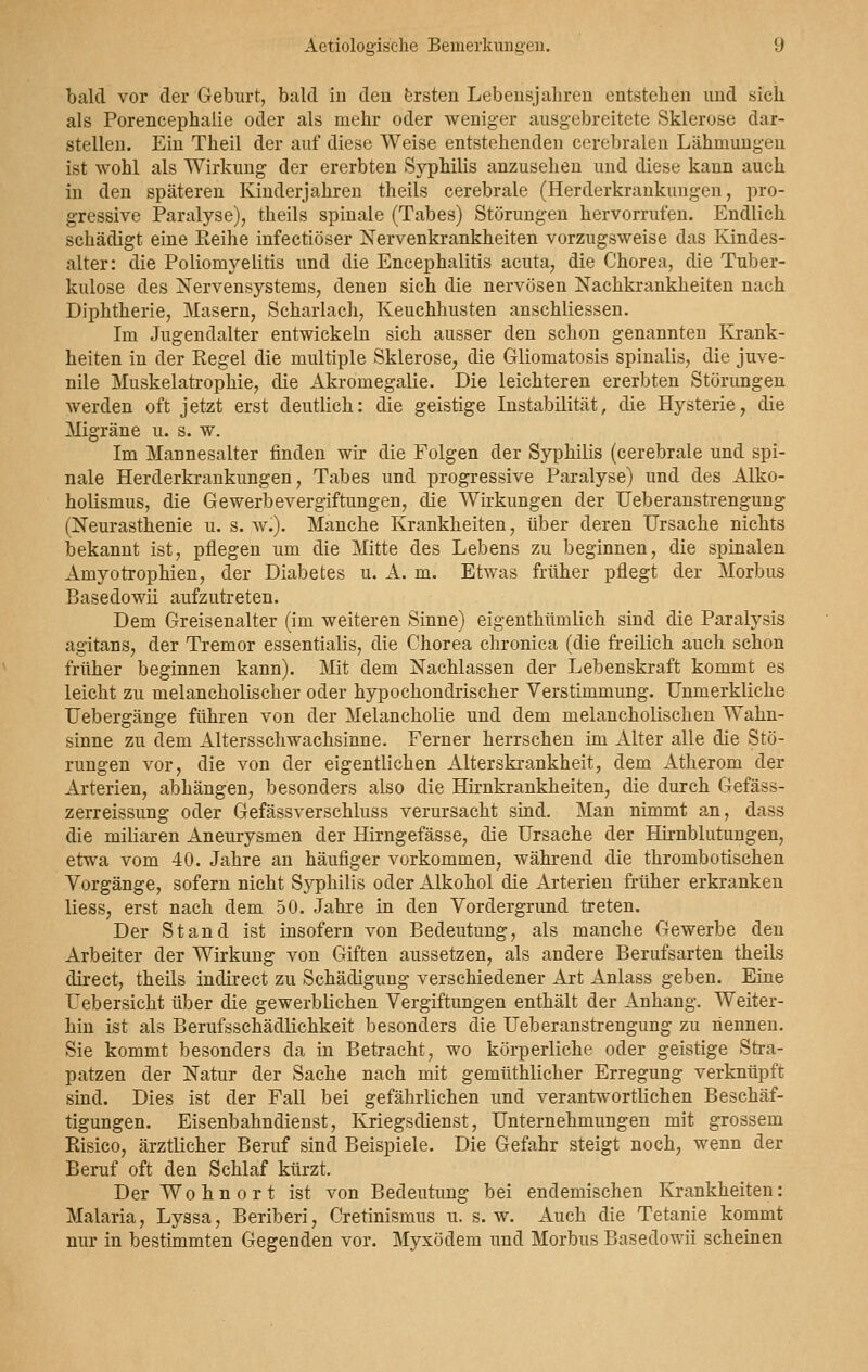 bald vor der Geburt, bald in den ersten Lebensjahren entstehen und sich als Porencephalie oder als mehr oder weniger ausgebreitete Sklerose dar- stellen. Ein Theil der auf diese Weise entstehenden cerebralen Lähmungen ist wohl als Wirkung der ererbten Syphilis anzusehen und diese kann auch in den späteren Kinderjahren theils cerebrale (Herderkrankuugen, pro- gressive Paralyse), theils spinale (Tabes) Störungen hervorrufen. Endlich schädigt eine Reihe infectiöser Nervenkrankheiten vorzugsweise das Kindes- alter: die Poliomyelitis und die Encephalitis acuta, die Chorea, die Tuber- kulose des Nervensystems, denen sich die nervösen Nachkrankheiten nach Diphtherie, Masern, Scharlach, Keuchhusten anschliessen. Im Jugendalter entwickeln sich ausser den schon genannten Krank- heiten in der Regel die multiple Sklerose, die Gliomatosis spinalis, die juve- nile Muskelatrophie, die Akromegalie. Die leichteren ererbten Störungen werden oft jetzt erst deutlich: die geistige Instabilität, die Hysterie, die Migräne u. s. w. Im Mannesalter finden wir die Folgen der Syphilis (cerebrale und spi- nale Herderkrankungen, Tabes und progressive Paralyse) und des Alko- holismus, die Gewerbevergiftungen, die Wirkungen der Ueberanstrengung (Neurasthenie u. s. w.). Manche Krankheiten, über deren Ursache nichts bekannt ist, pflegen um die Mitte des Lebens zu beginnen, die spinalen Amyotrophien, der Diabetes u. A. m. Etwas früher pflegt der Morbus Basedowii aufzutreten. Dem Greisenalter (im weiteren Sinne) eigenthümlich sind die Paralysis agitans, der Tremor essentialis, die Chorea chronica (die freilich auch schon früher beginnen kann). Mit dem Nachlassen der Lebenskraft kommt es leicht zu melancholischer oder hypochondrischer Verstimmung. Unmerkliche Uebergänge führen von der Melancholie und dem melancholischen Wahn- sinne zu dem Altersschwachsinne. Ferner herrschen im Alter alle die Stö- rungen vor, die von der eigentlichen Alterskrankheit, dem Atherom der Arterien, abhängen, besonders also die Hirnkrankheiten, die durch Gefäss- zerreissung oder Gefässverschluss verursacht sind. Man nimmt an, dass die miliaren Aneurysmen der Hirngefässe, die Ursache der Hirnblutungen, etwa vom 40. Jahre an häufiger vorkommen, während die thrombotischen Vorgänge, sofern nicht Syphilis oder Alkohol die Arterien früher erkranken liess, erst nach dem 50. Jahre in den Vordergrund treten. Der Stand ist insofern von Bedeutung, als manche Gewerbe den Arbeiter der Wirkung von Giften aussetzen, als andere Berufsarten theils direct, theils indirect zu Schädigung verschiedener Art Anlass geben. Eine Uebersicht über die gewerblichen Vergiftungen enthält der Anhang. Weiter- hin ist als Berufsschädlichkeit besonders die Ueberanstrengung zu nennen. Sie kommt besonders da in Betracht, wo körperliche oder geistige Stra- patzen der Natur der Sache nach mit gemüthlicher Erregung verknüpft sind. Dies ist der Fall bei gefährlichen und verantwortlichen Beschäf- tigungen. Eisenbahndienst, Kriegsdienst, Unternehmungen mit grossem Eisico, ärztlicher Beruf sind Beispiele. Die Gefahr steigt noch, wenn der Beruf oft den Schlaf kürzt. Der Wohnort ist von Bedeutung bei endemischen Krankheiten: Malaria, Lyssa, Beriberi, Cretinismus u. s.w. Auch die Tetanie kommt nur in bestimmten Gegenden vor. Myxödem und Morbus Basedowii scheinen