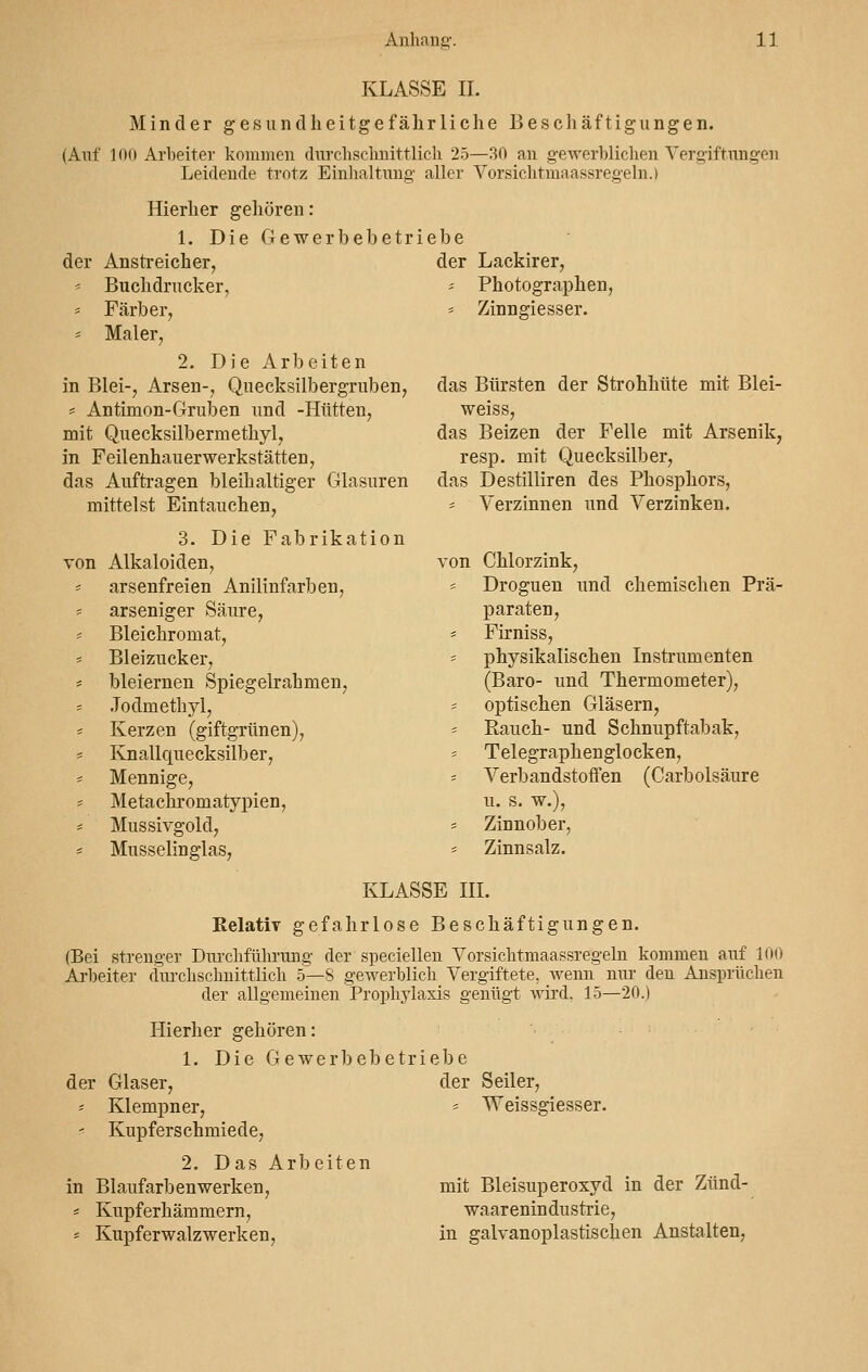 KLASSE IL Minder gesundheitgefährliche Beschäftigungen. (Auf 100 Arbeiter kommen durchschnittlich 25—30 an gewerblichen Vergiftungen Leidende trotz Einhaltung- aller Vorsichtmaassregeln.) Hierher gehören: 1. Die Gewerbebetriebe der Anstreicher, -- Buchdrucker, * Färber, = Maler, 2. Die Arbeiten in Blei-, Arsen-, Quecksilbergruben, * Antimon-Gruben und -Hütten, mit Quecksilbermethyl, in Feilenhauerwerkstätten, das Auftragen bleihaltiger Glasuren mittelst Eintauchen, 3. Die Fabrikation von Alkaloiden, = arsenfreien Anilinfarben, * arseniger Säure, * Bleichromat, = Bleizucker, = bleiernen Spiegelrahmen, Jodmethyl, * Kerzen (giftgrünen), * Knallquecksilber, * Mennige, = Metachromatypien, = Mussivgold, * Musselinglas, der Lackirer, * Photographen, * Zinngiesser. das Bürsten der Strohhüte mit Blei- weiss, das Beizen der Felle mit Arsenik, resp. mit Quecksilber, das Destilliren des Phosphors, * Verzinnen und Verzinken. von Chlorzink, * Droguen und chemischen Prä- paraten, = Firniss, * physikalischen Instrumenten (Baro- und Thermometer), - optischen Gläsern, * Rauch- und Schnupftabak, Telegraphenglocken, = Verbandstoffen (Carbolsäure u. s. w.), s Zinnober, * Zinnsalz. KLASSE III. Relativ gefahrlose Beschäftigungen. (Bei strenger Durchführung der speciellen Vorsichtmaassregeln kommen auf 100 Arbeiter durchschnittlich 5—S gewerblich Vergiftete, wenn nirr den Ansprüchen der allgemeinen Prophylaxis genügt wird. 15—20.) Hierher gehören: 1. Die Gewerbebetriebe der Glaser, - Klempner, -■ Kupferschmiede, 2. Das Arbeiten in Blaufarbenwerken, * Kupferhämmern, s Kupferwalzwerken, der Seiler, * Weissgiesser. mit Bleisuperoxyd in der Zünd- waar e nin dustrie, in galvanoplastischen Anstalten,