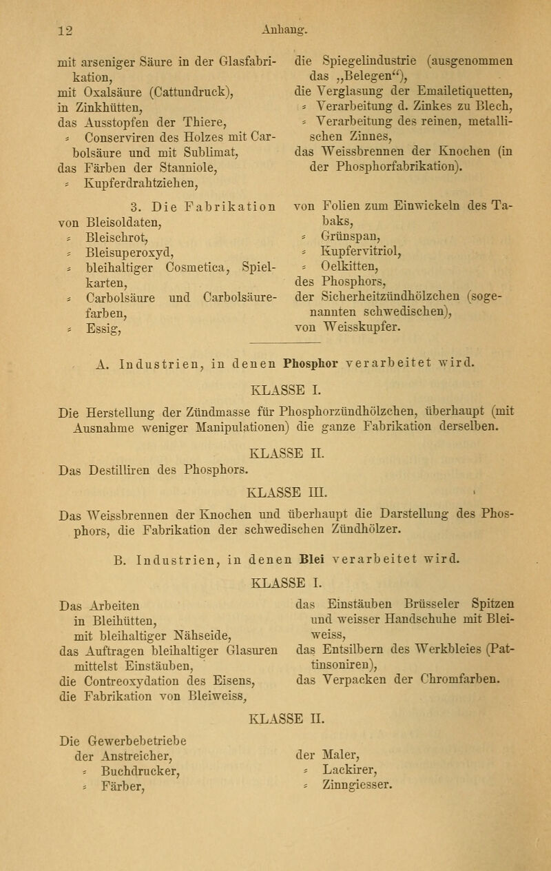 mit arseniger Säure in der Glasfabri- kation, mit Oxalsäure (Cattundruek), in Zinkhütten, das Ausstopfen der Thiere, * Conserviren des Holzes mit Car- bolsäure und mit Sublimat, das Färben der Stanniole, * Kupferdrabtziehen, 3. Die Fabrikation von Bleisoldaten, * Bleischrot, * Bleisuperoxyd, = bleihaltiger Cosmetica, Spiel- karten, = Carbolsäure und Carbolsäure- farben, * Essig, die Spiegelindustrie (ausgenommen das „Belegen), die Verglasung der Emailetiquetten, * Verarbeitung d. Zinkes zu Blech, * Verarbeitung des reinen, metalli- schen Zinnes, das Weissbrennen der Knochen (in der Phosphorfabrikation). von Folien zum Einwickeln des Ta- baks, * Grünspan, - Kupfervitriol, * Oelkitten, des Phosphors, der Sicherheitzündhölzchen (soge- nannten schwedischen), von Weisskupfer. A. Industrien, in denen Phosphor verarbeitet wird. KLASSE I. Die Herstellung der Zündmasse für Phosphorzündhölzchen, überhaupt (mit Ausnahme weniger Manipulationen) die ganze Fabrikation derselben. KLASSE II. Das Destilliren des Phosphors. KLASSE IH. Das Weissbrennen der Knochen und überhaupt die Darstellung des Phos- phors, die Fabrikation der schwedischen Zündhölzer. B. Industrien, in denen Blei verarbeitet wird. KLASSE I. Das Arbeiten das Einstäuben Brüsseler Spitzen in Bleihütten, und weisser Handschuhe mit Blei- mit bleihaltiger Nähseide, weiss, das Auftragen bleihaltiger Glasuren das Entsilbern des Werkbleies (Pat- mittelst Einstäuben, tinsoniren), die Contreoxydation des Eisens, das Verpacken der Chromfarben. die Fabrikation von Bleiweiss, KLASSE IL Die Gewerbebetriebe der Anstreicher, - Buchdrucker, * Färber, der Maler, * Lackirer, = Zinngiesser.