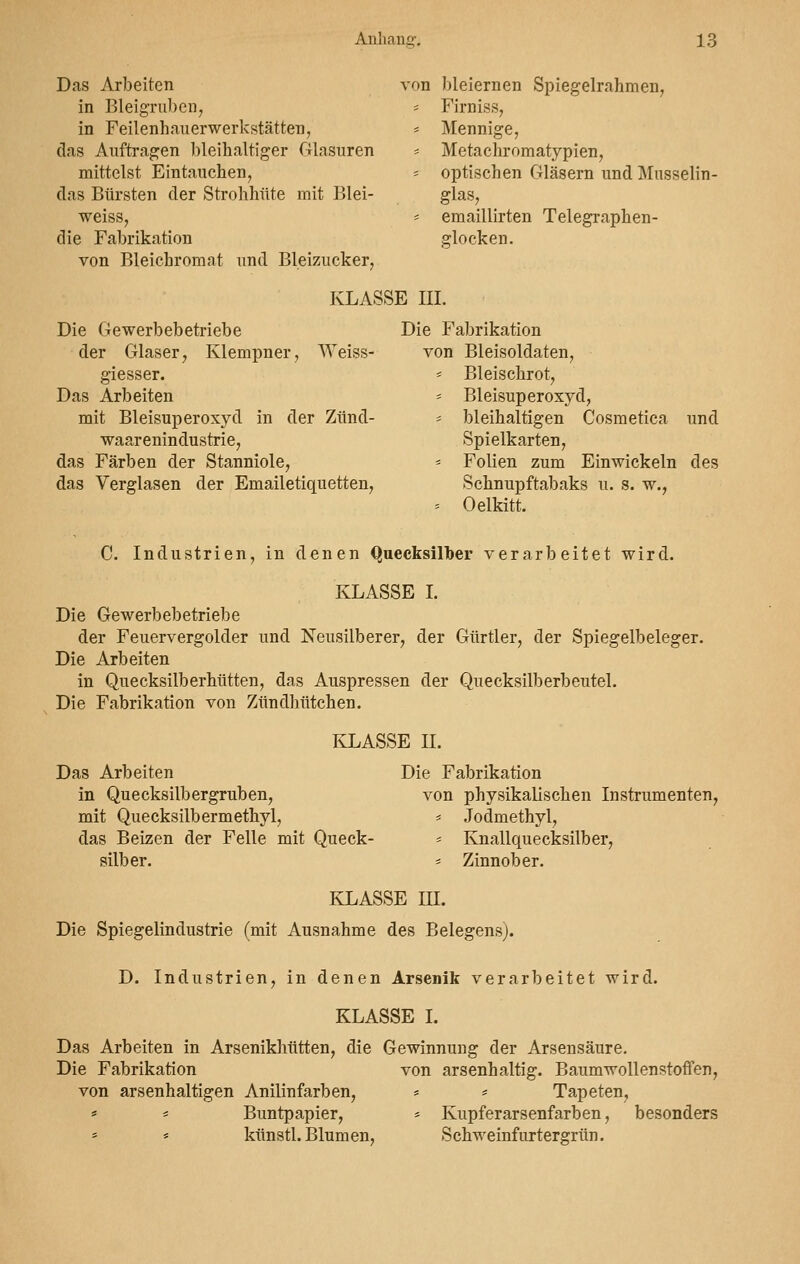 Das Arbeiten von bleiernen Spiegelrahmen, in Bleigruben, - Firniss, in Feilenhauerwerkstätten, * Mennige, das Auftragen ])leihaltiger Glasuren = Metachromatypien, mittelst Eintauchen, « optischen Gläsern und Musselin- das Bürsten der Strohhüte mit Blei- glas, weiss, * emaillirten Telegraphen- die Fabrikation glocken. von Bleichromat und Bleizucker, KLASSE III. Die Gewerbebetriebe Die Fabrikation der Glaser, Klempner, Weiss- von Bleisoldaten, giesser. - Bleischrot, Das Arbeiten * Bleisuperoxyd, mit Bleisuperoxyd in der Zünd- = bleihaltigen Cosmetica und waarenindustrie, Spielkarten, das Färben der Stanniole, = Folien zum Einwickeln des das Verglasen der Emailetiquetten, Schnupftabaks u. s. w., = Oelkitt. C. Industrien, in denen Quecksilber verarbeitet wird. KLASSE I. Die Gewerbebetriebe der Feuervergolder und Neusilber er, der Gürtler, der Spiegelbeleger. Die Arbeiten in Quecksilberhütten, das Auspressen der Quecksilberbeutel. Die Fabrikation von Zündhütchen. KLASSE II. Das Arbeiten Die Fabrikation in Quecksilbergruben, von physikalischen Instrumenten, mit Quecksilbermethyl, = Jodmethyl, das Beizen der Felle mit Queck- = Knallquecksilber, silber. - Zinnober. KLASSE III. Die Spiegelindustrie (mit Ausnahme des Belegensj. D. Industrien, in denen Arsenik verarbeitet wird. KLASSE I. Das Arbeiten in Arsenikhütten, die Gewinnung der Arsensäure. Die Fabrikation von arsenhaltig. Baumwollenstoffen, von arsenhaltigen Anilinfarben, * == Tapeten, * * Buntpapier, = Kupferarsenfarben, besonders = * künstl. Blumen, Schweinfurtergrün.