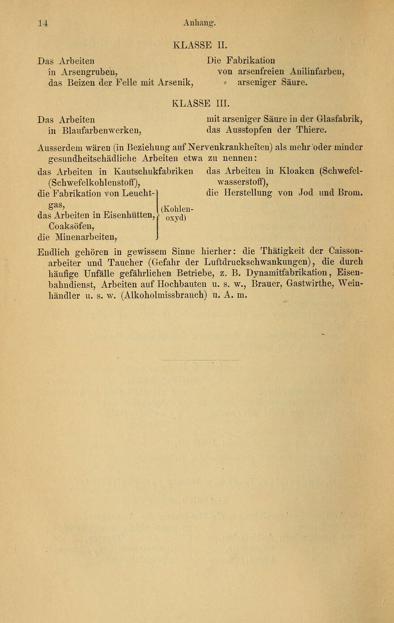 KLASSE II. Das Arbeiten in Arsengruben, das Beizen der Felle mit Arsenik, Die Fabrikation von arsenfreien Anilinfarben, * arseniger Säure. KLASSE III. Das Arbeiten in Blaufarbenwerken, mit arseniger Säure in der Glasfabrik, das Ausstopfen der Thiere. Ausserdem wären (in Beziehung auf Nervenkrankheiten) als mehr oder minder gesundheitschädliche Arbeiten etwa zu nennen: das Arbeiten in Kautschukfabriken (Schwefelkohlenstoff), die Fabrikation von Leucht- gas, das Arbeiten in Kloaken (Schwefel- wasserstoff), die Herstellung von Jod und Brom. (Kohlen- oxyd) das Arbeiten in Eisenhütten, Coaksöfen, die Minenarbeiten, Endlich gehören in gewissem Sinne hierher: die Thätigkeit der Caisson- arbeiter und Taucher (Gefahr der Luftdruckschwankungen), die durch häufige Unfälle gefährlichen Betriebe, z. B. Dynamitfabrikation, Eisen- bahndienst, Arbeiten auf Hochbauten u. s. w., Brauer, Gastwirthe, Wein- händler u. s. w. (Alkoholmissbrauch) u. A. m.