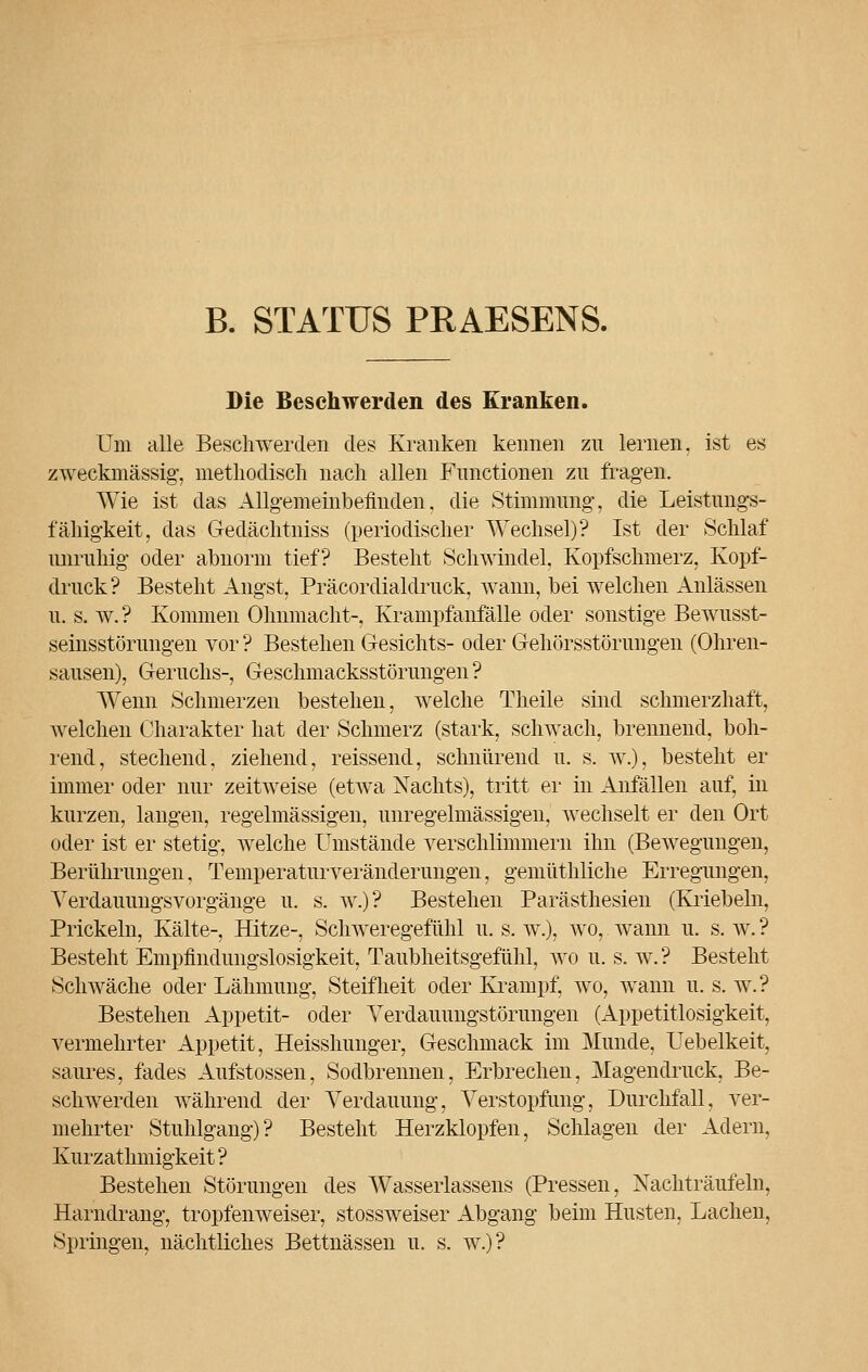 B. STATUS PRAESENS. Die Beschwerden des Kranken. Um alle Beschwerden des Kranken kennen zu lernen, ist es zweckmässig, methodisch nach allen Functionen zu fragen. Wie ist das Allgemeinbefinden, die Stimmimg, die Leistungs- fähigkeit, das Gedächtniss (periodischer Wechsel)? Ist der Schlaf unruhig oder abnorm tief? Besteht Schwindel, Kopfschmerz, Kopf- druck? Bestellt Angst, Präcordialdruck, wann, bei welchen Anlässen u. s. w. ? Kommen Ohnmacht-, Krampfanfälle oder sonstige Bewusst- seinsstörimgen vor ? Bestehen Gesichts- oder Gehörsstörungen (Ohren- sausen), Geruchs-, Geschmacksstörungen? Wenn Schmerzen bestehen, welche Theile sind schmerzhaft, welchen Charakter hat der Schmerz (stark, schwach, brennend, boh- rend, stechend, ziehend, reissend, schnürend u. s. w.), besteht er immer oder nur zeitweise (etwa Nachts), tritt er in Anfällen auf, in kurzen, langen, regelmässigen, unregelmässigen, wechselt er den Ort oder ist er stetig, welche Umstände verschlimmern ihn (Bewegungen, Berührungen, Temperaturveränderungen, gemüthliche Erregungen, Verdauungsvorgänge u. s. w.)? Bestehen Parästhesien (Kriebeln, Prickeln, Kälte-, Hitze-, Schweregefühl u. s. w.), wo, wann u. s. w. ? Besteht Empfindungslosigkeit, Taubheitsgefühl, wo u. s. w.? Besteht Schwäche oder Lähmung, Steifheit oder Krampf, wo, wann u. s. w.? Bestehen Appetit- oder Yerdauungstörungen (Appetitlosigkeit, vermehrter Appetit, Heisshunger, Geschmack im Munde, Uebelkeit, saures, fades Aufstossen, Sodbrennen, Erbrechen, Magendruck, Be- schwerden während der Verdauung, Verstopfung, Durchfall, ver- mehrter Stuhlgang)? Bestellt Herzklopfen, Schlagen der Adern, Kurzathmigkeit ? Bestehen Störungen des Wasserlassens (Pressen, Nachträufeln, Harndrang, tropfenweiser, stossweiser Abgang beim Husten, Lachen, Springen, nächtliches Bettnässen u. s. w.)?