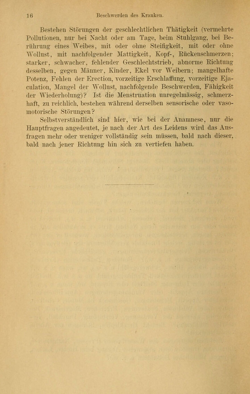 Bestehen Störungen der geschlechtlichen Thätigkeit (vermehrte Pollutionen, nur bei Xacht oder am Tage, beim Stuhlgang, bei Be- rührung eines Weibes, mit oder ohne Steifigkeit, mit oder ohne Wollust, mit nachfolgender Mattigkeit. Kopf-. Rückenschmerzen: starker, schwacher, fehlender Geschlechtstrieb. abnorme Richtung desselben, gegen Männer. Kinder. Ekel vor Weibern; mangelhafte Potenz. Fehlen der Erection, vorzeitige Erschlaffung, vorzeitige Eja- culation. Mangel der Wollust, nachfolgende Beschwerden, Fähigkeit der Wiederholung)? Ist die Menstruation unregermässig, schmerz- haft, zu reichlich, bestehen während derselben sensorische oder vaso- motorische Störungen ? Selbstverständlich sind hier, wie bei der Anamnese, nur die Hauptfragen angedeutet, je nach der Art des Leidens wird das Aus- fragen mehr oder weniger vollständig sein müssen, bald nach dieser, bald nach jener Richtung hin sich zu vertiefen haben.