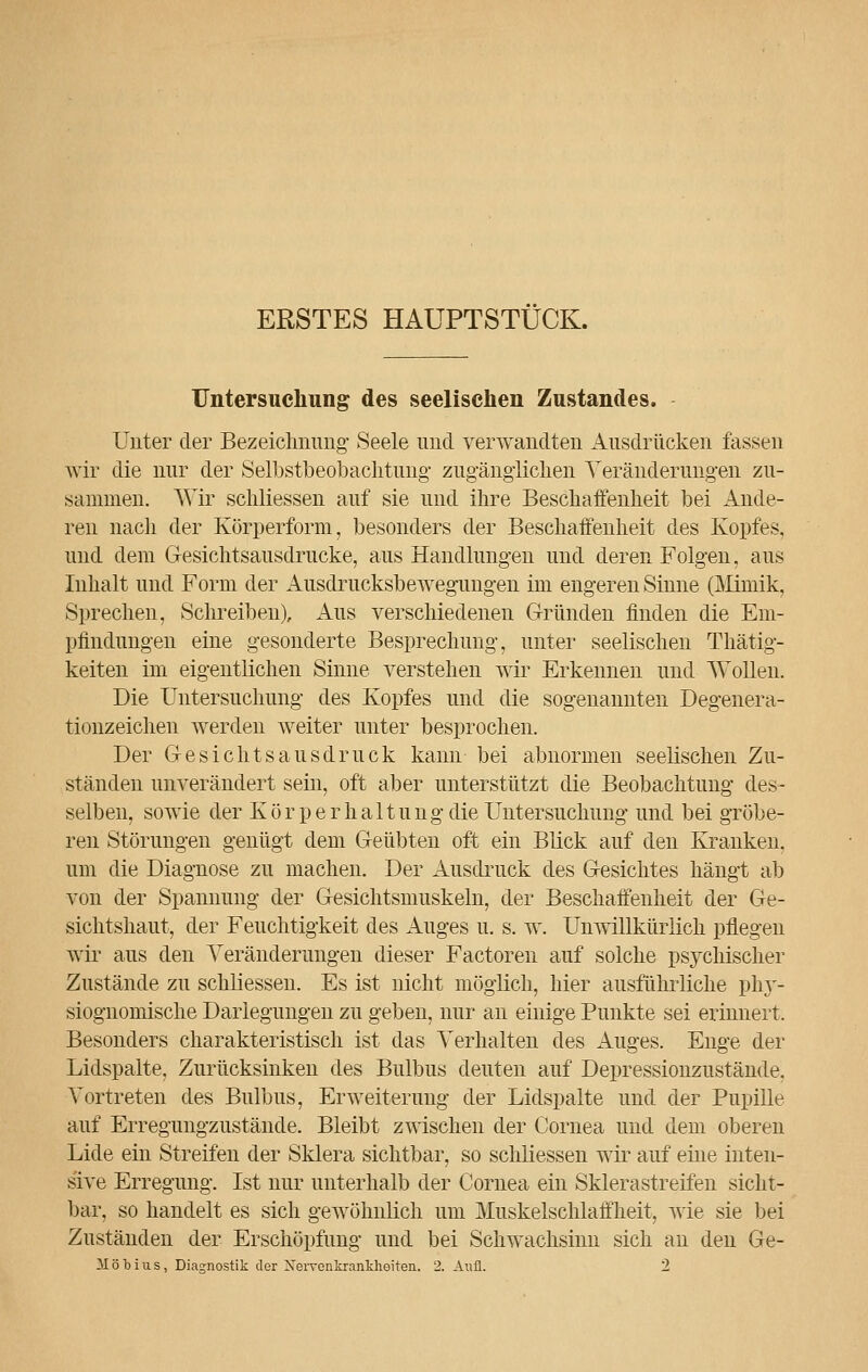 ERSTES HAUPTSTÜCK. Untersuchung des seelischen Zustandes. Unter der Bezeichnung- Seele und verwandten Ausdrücken fassen wir die nur der Selbstbeobachtung zugänglichen Veränderungen zu- sammen. Wir schliessen auf sie und ihre Beschaffenheit bei Ande- ren nach der Körperform, besonders der Beschaffenheit des Kopfes, und dem Gesichtsausdrucke, aus Handlungen und deren Folgen, aus Inhalt und Form der Ausdrucksbewegungen im engeren Sinne (Mimik, Sprechen, Schreiben), Aus verschiedenen Gründen finden die Em- pfindungen eine gesonderte Besprechung, unter seelischen Thätig- keiten im eigentlichen Sinne verstehen wir Erkennen und Wollen. Die Untersuchung des Kopfes und die sogenannten Degenera- tionzeichen werden weiter unter besprochen. Der Gesicht sausdruck kann bei abnormen seelischen Zu- ständen unverändert sein, oft aber unterstützt die Beobachtung des- selben, sowie der Körperhaltung die Untersuchung und bei gröbe- ren Störungen genügt dem Geübten oft ein Blick auf den Kranken, um die Diagnose zu machen. Der Ausdruck des Gesichtes hängt ab von der Spannung der Gesichtsmuskeln, der Beschaffenheit der Ge- sichtshaut, der Feuchtigkeit des Auges u. s. w. Unwillkürlich pflegen wir aus den Veränderungen dieser Factoren auf solche psychischer Zustände zu schliessen. Es ist nicht möglich, hier ausführliche phy- siognomische Darlegungen zu geben, nur an einige Punkte sei erinnert. Besonders charakteristisch ist das Verhalten des Auges. Enge der Lidspalte, Zurücksinken des Bulbus deuten auf Depressionzustände. Vortreten des Bulbus, Erweiterung der Lidspalte und der Pupille auf Erregungzustände. Bleibt zwischen der Cornea und dem oberen Lide ein Streifen der Sklera sichtbar, so schliessen wir auf eine inten- sive Erregung. Ist nur unterhalb der Cornea ein Sklerastreifen sicht- bar, so handelt es sich gewöhnlich um Muskelschlaffheit, wie sie bei Zuständen der Erschöpfung und bei Schwachsinn sich an den Ge- 31 ö Mus, Diagnostik der Nervenkrankheiten. 2. Aufl. 2