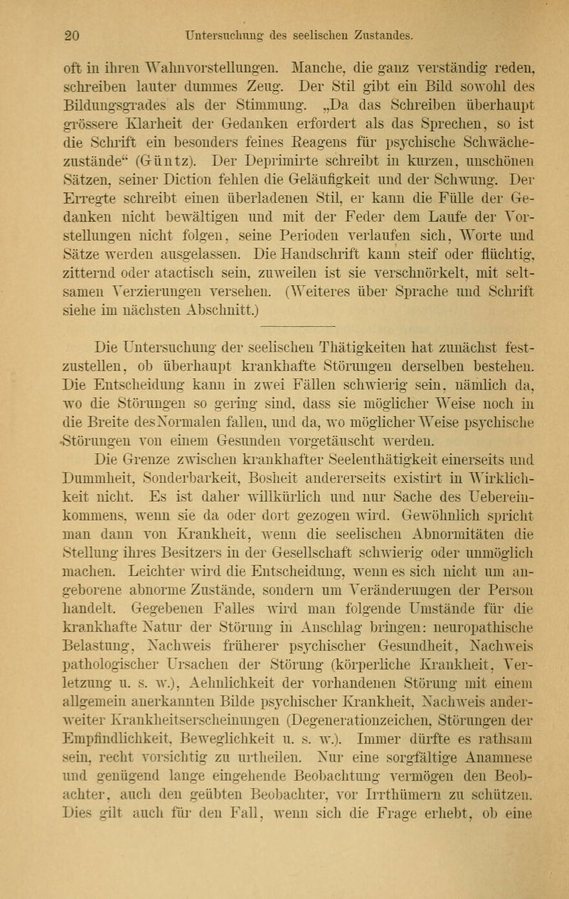 oft in ihren Wahnvorstellungen. Manche, die ganz verständig reden, schreiben lauter dummes Zeug. Der Stil gibt ein Bild sowohl des Bildungsgrades als der Stimmung. „Da das Schreiben überhaupt grössere Klarheit der Gedanken erfordert als das Sprechen, so ist die Schrift ein besonders feines Eeagens für psychische Schwäche- zustände (G-üntz). Der Deprimirte schreibt in kurzen, unschönen Sätzen, seiner Diction fehlen die Geläufigkeit und der Schwung. Der Erregte sehreibt einen überladenen Stil, er kann die Fülle der Ge- danken nicht bewältigen und mit der Feder dem Laufe der Vor- stellungen nicht folgen, seine Perioden verlaufen sich, Worte und Sätze werden ausgelassen. Die Handschrift kann steif oder flüchtig, zitternd oder atactisch sein, zuweilen ist sie verschnörkelt, mit selt- samen Verzierungen versehen. (Weiteres über Sprache und Schrift siehe im nächsten Abschnitt.) Die Untersuchung der seelischen Thätigkeiten hat zunächst fest- zustellen, ob überhaupt krankhafte Störungen derselben bestehen. Die Entscheidung kann in zwei Fällen schwierig sein, nämlich da, wo die Störungen so gering sind, dass sie möglicher Weise noch in die Breite des Normalen fallen, und da, wo möglicherweise psychische •Störungen von einem Gesunden vorgetäuscht werden. Die Grenze zwischen krankhafter Seelenthätigkeit einerseits und Dummheit, Sonderbarkeit, Bosheit andererseits existirt in Wirklich- keit nicht. Es ist daher willkürlich und nur Sache des Ueberein- kommens, wenn sie da oder dort gezogen wird. Gewöhnlich spricht man dann von Krankkeit, wenn die seelischen Abnormitäten die Stellung ihres Besitzers in der Gesellschaft schwierig oder unmöglich machen. Leichter wird die Entscheidung, wenn es sich nicht um an- geborene abnorme Zustände, sondern um Veränderungen der Person handelt, Gegebenen Falles wird man folgende Umstände für die krankhafte Natur der Störung in Anschlag bringen: neuropathische Belastung, Nachweis früherer psychischer Gesundheit, Nachweis pathologischer Ursachen der Störung (körperliche Krankheit, Ver- letzung u. s. w.j. Aeluilichkeit der vorhandenen Störung mit einem allgemein anerkannten Bilde psychischer Krankheit, Nachweis ander- weiter Krankheitserscheinungen (Degenerationzeichen, Störungen der Empfindlichkeit. Beweglichkeit u. s. w.). Immer dürfte es rathsam sein, recht vorsichtig zu urt heilen. Nur eine sorgfältige Anamnese und genügend lange eingehende Beobachtung vermögen den Beob- achter, auch den geübten Beobachter, vor Irrthümern zu schützen. Dies gilt auch für den Fall, wenn sich die Frage erhebt, ob eine