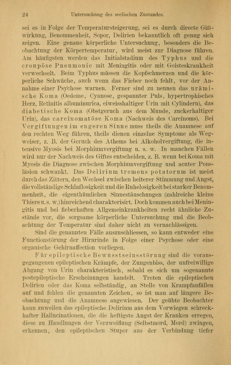 sei es in Folge der Temperatursteigerung, sei es durch directe Gift- wirkung, Benommenheit. Sopor, Delirien bekanntlich oft genug' sich zeigen. Eine genaue körperliche Untersuchung, besonders die Be- obachtung der Körpertemperatur, wird meist zur Diagnose führen. Am häufigsten werden das Initialstadium des Typhus und die croupose Pneumonie mit Meningitis oder mit Geisteskrankheit verwechselt. Beim Typhus müssen die Kopfschmerzen und die kör- perliche Schwäche, auch wenn das Fieber noch fehlt, vor der An- nahme einer Psychose warnen. Ferner sind zu nennen das urämi- sche Koma (Oedeme, Cyanose, gespannter Puls, hypertrophisches Herz, Eetinitis albuminurica, eiweisshaltiger Urin mit Cylindern), das diabetische Koma (Obstgeruch aus dem Munde, zuckerhaltiger Urin), das carcinomatöse Koma (Nachweis des Carcinoms). Bei Vergiftungen im engeren Sinne muss theils die Anamnese auf den rechten Weg führen, theils dienen einzelne Symptome als Weg- weiser, z. B. der Geruch des Athems bei Alkoholvergiftung, die in- tensive Myosis bei Morphiunivergiftung u. s. w. In manchen Fällen wird nur der Nachweis des Giftes entscheiden, z. B. wenn bei Koma mit Myosis die Diagnose zwischen Morphiumvergiftung und acuter Pons- läsion schwankt. Das Delirium tremens po tat omni ist meist durch das Zittern, den Wechsel zwischen heiterer Stimmung und Angst, die vollständige Schlaflosigkeit und die Ruhelosigkeit bei starker Benom- menheit, die eigenthümlichen Sinnestäuschungen (zahlreiche kleine Thiere u. s. w.) hinreichend charakterisirt. Doch kommen auch bei Menin- gitis und bei fieberhaften Allgemeinkrankheiten recht ähnliche Zu- stände vor. die sorgsame körperliche Untersuchung und die Beob- achtung der Temperatur sind daher nicht zu vernachlässigen. Sind die genannten Fälle auszuschliessen, so kann entweder eine Functionstörung der Hirnrinde in Folge einer Psychose oder eine organische Gehirnaffection vorliegen. Für epileptische Bewusstseinsstörung sind die voraus- gegangenen epileptischen Krämpfe, der Zungenbiss, der unfreiwillige Absang von Urin charakteristisch, sobald es sich um sogenannte postepileptische Erscheinungen handelt. Treten die epileptischen Delirien oder das Koma selbständig, an Stelle von Krampfanfällen auf und fehlen die genannten Zeichen, so ist man auf längere Be- obachtung und die Anamnese angewiesen. Der geübte Beobachter kann zuweilen das epileptische Delirium aus dem Vorwiegen schreck- hafter Hallucinationen. die die heftigste Angst der Kranken erregen, zu Handlungen der Verzweiflung (Selbstmord, Mord) zwingen, erkennen, den epileptischen Stupor aus der Verbindung tiefer