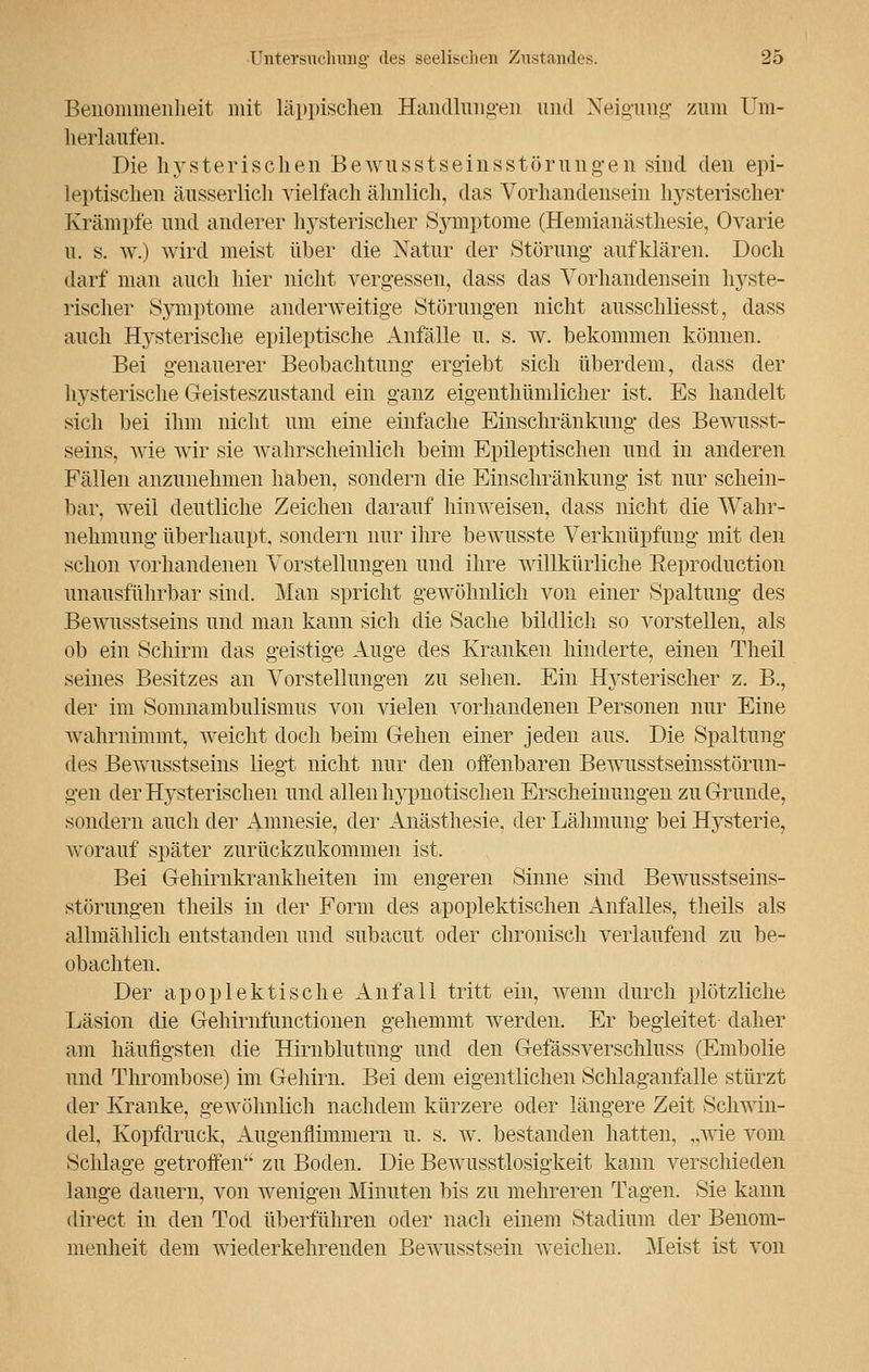 Benommenheit mit läppischen Handlungen und Neigung zum Um- herlaufen. Die hysterischen Bewusstseinsstörungen sind den epi- leptischen äusserlich vielfach ähnlich, das Vorhandensein hysterischer Krämpfe und anderer hysterischer Symptome (Hemianästhesie, Ovarie u. s. w.) wird meist über die Natur der Störung aufklären. Doch darf man auch hier nicht vergessen, dass das Vorhandensein hyste- rischer Symptome anderweitige Störungen nicht ausschliesst, dass auch Hysterische epileptische Anfälle u. s. w. bekommen können. Bei genauerer Beobachtung ergiebt sich überdem, dass der hysterische Geisteszustand ein ganz eigenthümlicher ist. Es handelt sich bei ihm nicht um eine einfache Einschränkung des Bewusst- seins, wie wir sie wahrscheinlich beim Epileptischen und in anderen Fällen anzunehmen haben, sondern die Einschränkung ist nur schein- bar, weil deutliche Zeichen darauf hinweisen, dass nicht die Wahr- nehmung überhaupt, sondern nur ihre bewusste Verknüpfung mit den schon vorhandenen Vorstellungen und ihre willkürliche Keproduction unausführbar sind. Man spricht gewöhnlich von einer Spaltung des Bewusstseins und man kann sich die Sache bildlich so vorstellen, als ob ein Schirm das geistige Auge des Kranken hinderte, einen Theil seines Besitzes an Vorstellungen zu sehen. Ein Hysterischer z. B., der im Somnambulismus von vielen vorhandenen Personen nur Eine wahrnimmt, weicht doch beim Gehen einer jeden aus. Die Spaltung des Bewusstseins liegt nicht nur den offenbaren Bewusstseinsstörun- gen der Hysterischen und allen hypnotischen Erscheinungen zu Grunde, sondern auch der Amnesie, der Anästhesie, der Lähmung bei Hysterie, worauf später zurückzukommen ist. Bei Gehirnkrankheiten im engeren Sinne sind Bewusstseins- störungen theils in der Form des apoplektischen Anfalles, theils als allmählich entstanden und subacut oder chronisch verlaufend zu be- obachten. Der apoplektische xlnfall tritt ein, wenn durch plötzliche Läsion die Gehirnfunctionen gehemmt werden. Er begleitet- daher am häufigsten die Hirnblutung und den Gefässverschluss (Embolie und Thrombose) im Gehirn. Bei dem eigentlichen Schlaganfalle stürzt der Kranke, gewöhnlich nachdem kürzere oder längere Zeit Schwin- del, Kopfdruck, Augenflimmern u. s. w. bestanden hatten, ,,Avie vom Schlage getroffen zu Boden. Die Bewusstlosigkeit kann verschieden lange dauern, von wenigen Minuten bis zu mehreren Tagen. Sie kann direct in den Tod überführen oder nach einem Stadium der Benom- menheit dem wiederkehrenden Bewusstsein weichen. Meist ist von