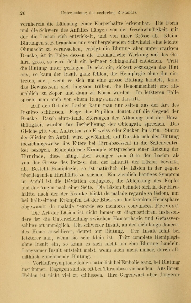 vornherein die Lähmung einer Körperhälfte' erkennbar. Die Form und die Schwere des Anfalles hängen von der Geschwindigkeit, mit der die Läsion sich entwickelt, und von ihrer Grösse ab. Kleine Blutungen z. B. brauchen nur vorübergehenden Schwindel, eine leichte Ohnmacht zu verursachen, erfolgt die Blutung aber unter starkem Drucke, ist in Folge dessen die traumatische Wirkung auf das Ge- hirn gross, so wird doch ein heftiger Schlaganfäll entstehen. Tritt die Blutung unter geringem Drucke ein, sickert sozusagen das Blut aus, so kann der Insult ganz fehlen, die Hemiplegie ohne ihn ein- treten, oder, wenn es sich um eine grosse Blutung handelt, kann das Bewusstsein sich langsam trüben, die Benommenheit erst all- mählich zu Sopor und dann zu Koma werden. Im letzteren Falle spricht man auch von einem langsamen Insult. Auf den Ort der Läsion kann man nur selten aus der Art des Insultes schliessen. Enge der Pupillen deutet auf die Gegend der Brücke. Easch eintretende Störungen der Athmung und der Herz- thätigkeit werden für Betheiligung der Oblongata sprechen. Das Gleiche gilt vom Auftreten von Eiweiss oder Zucker im Urin. Starre der Glieder im Anfäll wird gewöhnlich auf Durchbrach der Blutung (beziehungsweise des Eiters bei Hiraabscessen) in die Seitenventri- kel bezogen. Epileptiforme Krämpfe entsprechen einer Reizung der Hirnrinde, diese hängt aber weniger vom Orte der Läsion als von der Grösse des Reizes, den der Eintritt der Läsion bewirkt, ab. Besteht Hemiplegie, so ist natürlich die Läsion in der gegen- überliegenden Hirnhälfte zu suchen. Ein ziemlich häufiges Symptom im Anfall ist die Deviation conjuguee, die Ablenkung des Kopfes und der Augen nach einer Seite. Die Läsion befindet sich in der Hirn- hälfte. nach der der Kranke blickt (le malade regarde sa lesion), nur bei halbseitigen Krämpfen ist der Blick von der kranken Hemisphäre abgewandt (le malade regarde ses membres convulsees, Prevost). Die Art der Läsion ist nicht immer zu diagnosticiren, insbeson- dere ist die Unterscheidung zwischen Hämorrhagie und Gefässver- schluss oft unmöglich. Ein schwerer Insult, an den sich lange dauern- des Koma anschliesst, deutet auf Blutung. Der Insult fehlt bei letzterer nur, wenn sie sehr klein ist. Tritt complete Hemiplegie ohne Insult ein. so kann es sich nicht um eine Blutung handeln. Langsamer Insult entsteht meist, wenn auch nicht immer, durch all- mählich zunehmende Blutung. Vorläufersymptome fehlen natürlich beiEmbolie ganz, bei Blutung fast immer. Dagegen sind sie oft bei Thrombose vorhanden. Aus ihrem Fehlen ist nicht viel zu schliessen. Ihre Gegenwart aber (längerer