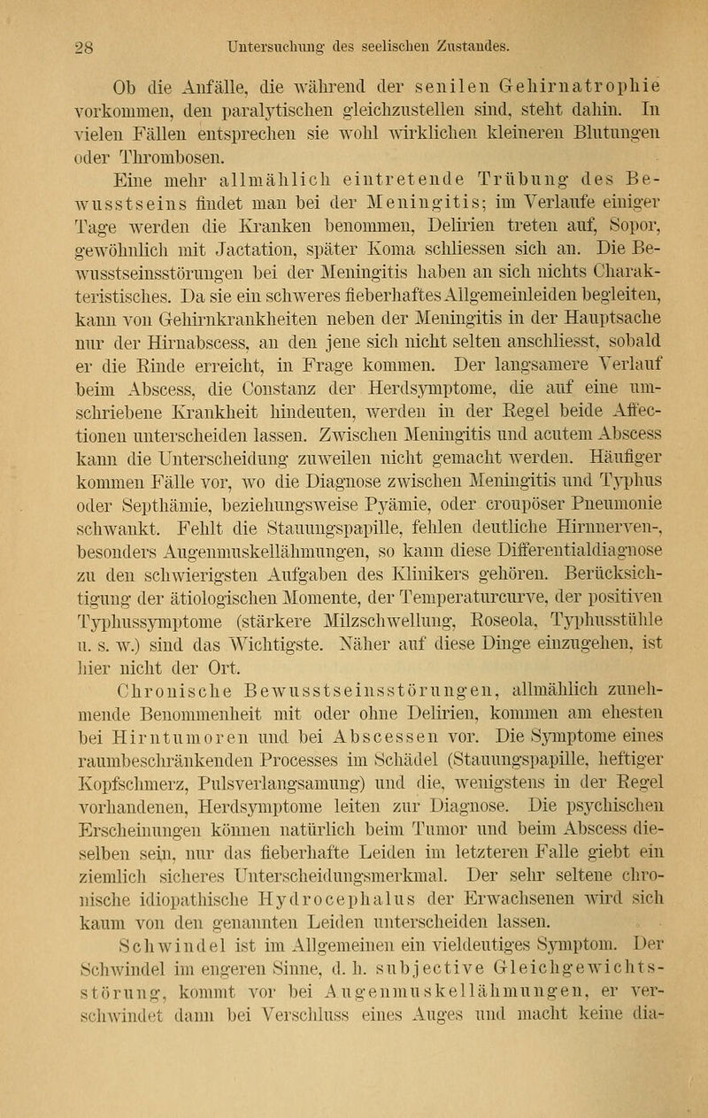 Ob die Anfälle, die während der senilen Gehirnatrophie vorkommen, den paralytischen gleichzustellen sind, steht dahin. In vielen Fällen entsprechen sie wohl wirklichen kleineren Blutungen oder Thrombosen. Eine mehr allmählich eintretende Trübung des Be- wusstseins findet man bei der Meningitis; im Verlaufe einiger Tage werden die Kranken benommen, Delirien treten auf, Sopor, gewöhnlich mit Jactation, später Koma schliessen sich an. Die Be- wusstseinsstörungeii bei der Meningitis haben an sich nichts Charak- teristisches. Da sie ein schweres fieberhaftes Allgemeinleiden begleiten, kann von Gehirnkrankheiten neben der Meningitis in der Hauptsache nur der Hirnabscess, an den jene sich nicht selten anschliesst, sobald er die Rinde erreicht, in Frage kommen. Der langsamere Verlauf beim Abscess, die Constanz der Herdsymptome, die auf eine um- schriebene Krankheit hindeuten, werden in der Eegel beide Affec- tionen unterscheiden lassen. Zwischen Meningitis und acutem Abscess kann die Unterscheidung zuweilen nicht gemacht werden. Häufiger kommen Fälle vor, wo die Diagnose zwischen Meningitis und Typhus oder Septhämie, beziehungsweise Pyämie, oder croupöser Pneumonie schwankt, Fehlt die Stauungspapille, fehlen deutliche Hirnnerven-, besonders Augenmuskellähmungen, so kann diese Differentialdiagnose zu den schwierigsten Aufgaben des Klinikers gehören. Berücksich- tigung der ätiologischen Momente, der Temperaturcurve, der positiven Typhussymptome (stärkere Milzschwellung, Roseola, Typhusstühle u. s. w.) sind das Wichtigste. Näher auf diese Dinge einzugehen, ist hier nicht der Ort, Chronische Bewusstseinsstörungen, allmählich zuneh- mende Benommenheit mit oder ohne Delirien, kommen am ehesten bei Hirntumoren und bei Ab sc es seil vor. Die Symptome eines raumbeschränkenden Processes im Schädel (Stauungspapille, heftiger Kopfschmerz, Puls verlangsamung) und die, wenigstens in der Regel vorhandenen, Herdsymptome leiten zur Diagnose. Die psychischen Erscheinungen können natürlich beim Tumor und beim Abscess die- selben sein, nur das fieberhafte Leiden im letzteren Falle giebt ein ziemlich sicheres Unterscheidungsmerkmal. Der sehr seltene chro- nische idiopathische Hydrocephalus der Erwachsenen wird sich kaum von den genannten Leiden unterscheiden lassen. Schwindel ist im Allgemeinen ein vieldeutiges Symptom. Der Schwindel im engeren Sinne, d.h. subjective Gleichgewichts- störung, kommt vor bei Augenmuskellähmungen, er ver- schwindet dann bei Verschluss eines Auges und macht keine dia-