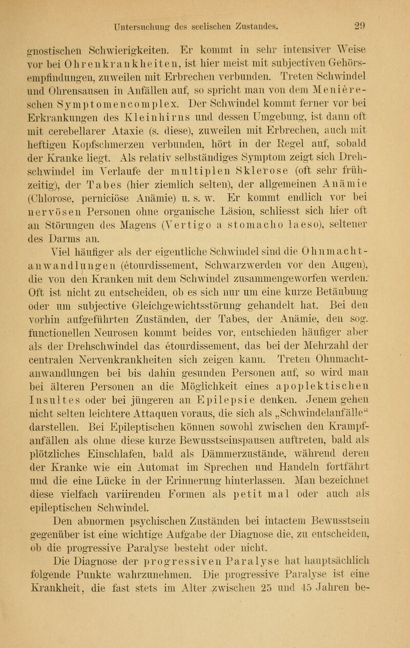 gnostisehen Schwierigkeiten. Er kommt in sehr intensiver Weise vor bei Ohrenkrankheiten, ist hier meist mit subjectiven Gehörs- empfindungen, zuweilen mit Erbrechen verbunden. Treten Schwindel und Ohrensausen in Anfällen auf, so spricht mau von dem Meniere- schen Symptomencomp 1 ex. Der Schwindel kommt ferner vor bei Erkrankungen des Kleinhirns und dessen Umgebung, ist dann oft mit cerebellarer Ataxie (s. diese), zuweilen mit Erbrechen, auch mit heftigen Kopfschmerzen verbunden, hört in der Eegel auf, sobald der Kranke liegt. Als relativ selbständiges Symptom zeigt sich Dreh- schwindel im Verlaufe der multiplen Sklerose (oft sehr früh- zeitig), der Tabes (hier ziemlich selten), der allgemeinen Anämie (Chlorose, perniciöse Anämie) u. s. w. Er kommt endlich vor bei nervösen Personen ohne organische Läsion, schliesst sich hier oft an Störungen des Magens (Vertigo a stomacho laeso), seltener des Darms an. Viel häufiger als der eigentliche Schwindel sind die Ohnmacht- anWandlungen (etourdissement, Schwarzwerden vor den Augen), die von den Kranken mit dem Schwindel zusammengeworfen werden. Oft ist nicht zu entscheiden, ob es sich nur um eine kurze Betäubung oder um subjective Gleichgewichtsstörung gehandelt hat. Bei den vorhin aufgeführten Zuständen, der Tabes, der Anämie, den sog. fünctionellen Neurosen kommt beides vor, entschieden häufiger aber als der Drehschwindel das etourdissement, das bei der Mehrzahl der centralen Nervenkrankheiten sich zeigen kann. Treten Ohnmacht- anwandlungen bei bis dahin gesunden Personen auf, so wird man bei älteren Personen an die Möglichkeit eines apoplektischen Insultes oder bei jüngeren an Epilepsie denken. Jenem gehen nicht selten leichtere Attaquen voraus, die sich als ,, Schwindelanfalle  darstellen. Bei Epileptischen können sowohl zwischen den Krampf- anfällen als ohne diese kurze Bewusstseinspausen auftreten, bald als plötzliches Einschlafen, bald als Dämmerzustände, während deren der Kranke wie ein Automat im Sprechen und Handeln fortfährt und die eine Lücke in der Erinnerung hinterlassen. Man bezeichnet diese vielfach variirenden Formen als petit mal oder auch als epileptischen Schwindel. Den abnormen psychischen Zuständen bei intactem Bewusstsein gegenüber ist eine wichtige Aufgabe der Diagnose die, zu entscheiden, ob die progressive Paralyse besteht oder nicht. Die Diagnose der progressiven Paralyse hat hauptsächlich folgeude Punkte wahrzunehmen. Die progressive Paralyse ist eine Krankheit, die fast stets im Alter zwischen 25 und 45 Jahren be-