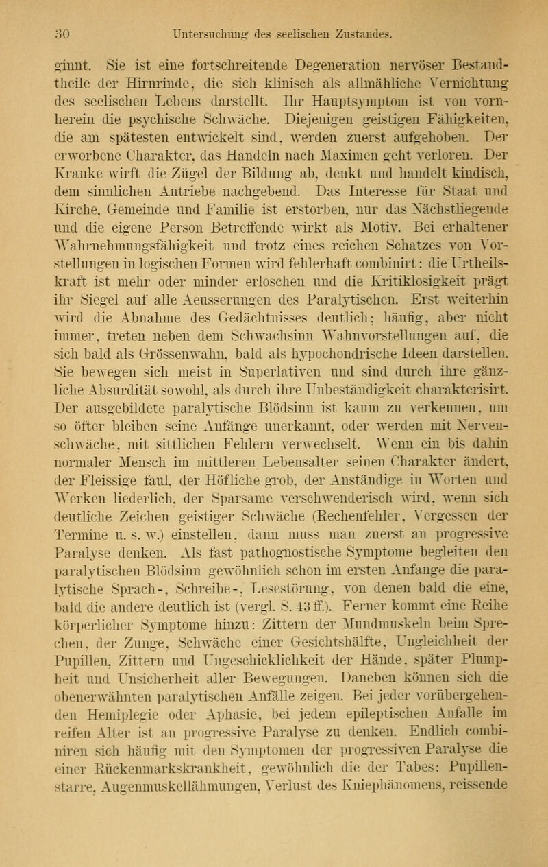ginnt. Sie ist eine fortschreitende Degeneration nervöser Bestand- tlieile der Hirnrinde, die sich klinisch als allmähliche Vernichtung des seelischen Lebens darstellt. Ihr Hanptsymptom ist von vorn- herein die psychische Schwäche. Diejenigen geistigen Fähigkeiten, die am spätesten entwickelt sind, werden zuerst aufgehoben. Der erworbene Charakter, das Handeln nach Maximen geht verloren. Der Kranke wirft die Zügel der Bildung ab, denkt und handelt kindisch, dem sinnlichen Antriebe nachgebend. Das Interesse für Staat und Kirche. Gemeinde und Familie ist erstorben, nur das Nächstliegende und die eigene Person Betreffende wirkt als Motiv. Bei erhaltener Wahrnehmungsfähigkeit und trotz eines reichen Schatzes von Vor- stellungen in logischen Formen wird fehlerhaft combinirt: die Urtheils- kraft ist mehr oder minder erloschen und die Kritiklosigkeit prägt ihr Siegel auf alle Aeusserungen des Paralytischen. Erst weiterhin wird die Abnahme des Gedächtnisses deutlich; häufig, aber nicht immer, treten neben dem Schwachsinn Wahnvorsteilungen auf. die sich bald als Grössenwalm. bald als hypochondrische Ideen darstellen. Sie bewegen sich meist in Superlativen und sind durch ihre gänz- liche Absurdität sowohl, als durch ihre Unbeständigkeit charakterisirt. Der ausgebildete paralytische Blödsinn ist kaum zu verkennen, um so öfter bleiben seine Anfange unerkannt, oder werden mit Nerven- schwäche, mit sittlichen Fehlern verwechselt. Wenn ein bis dahin normaler Mensch im mittleren Lebensalter seinen Charakter ändert, der Fleissige faul, der Höfliche grob, der Anständige in Worten und Werken liederlich, der Sparsame verschwenderisch wird, wenn sich deutliche Zeichen geistiger Schwäche (Kechenfehler. Vergessen der Termine u. s. w.) einstellen, dann muss man zuerst an progressive Paralyse denken. Als fast pathognostische Symptome begleiten den paralytischen Blödsinn gewöhnlich schon im ersten Anfange die para- lytische Sprach-. Schreibe-, Lesestörung, von denen bald die eine, bald die andere deutlich ist (vergi. S. 43 ff.). Ferner kommt eine Reihe körperlicher Symptome hinzu: Zittern der Mundmuskeln beim Spre- chen, der Zunge, Schwäche einer Gesichtshälfte, Ungleichheit der Pupillen, Zittern und Ungeschicklichkeit der Hände, später Plump- heit und Unsicherheit aller Bewegungen. Daneben können sich die obenerwähnten paralytischen Anfälle zeigen. Bei jeder vorübergehen- den Hemiplegie oder Aphasie, bei jedem epileptischen Airfälle im reifen Alter ist an progressive Paralyse zu denken. Endlich combi- niren sich häufig mit den Symptomen der progressiven Paralyse die einer Rückenmarkskrankheit, gewöhnlieh die der Tabes: Pupillen- starre. Augenmuskellälmiuugeii. Verlust des Kniephänomens, reissende