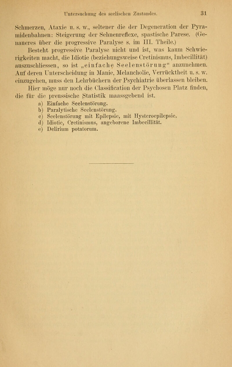 Schmerzen, Ataxie u. s. w., seltener die der Degeneration der Pyra- midenbahnen: Steigerung der Sehnenreflexe, spastische Parese. (Ge- naueres über die progressive Paralyse s. im III. Theile.) Besteht progressive Paralyse nicht und ist, was kaum Schwie- rigkeiten macht, die Idiotie (beziehungsweise Cretinismus, Imbecillität) auszuschliessen, so ist „einfache Seelenstörung anzunehmen. Auf deren Unterscheidung in Manie, Melancholie, Verrücktheit u. s. w. einzugehen, muss den Lehrbüchern der Psychiatrie überlassen bleiben. Hier möge nur noch die Classification der Psychosen Platz finden, die für die preussische Statistik maassgebend ist. a) Einfache Seelenstörung'. b) Paralytische Seelenstörung. c) Seelenstörung mit Epilepsie, mit Hysteroepilepsie. d) Idiotie, Cretinismus, angeborene Imbecillität. e) Delirium potatorum.