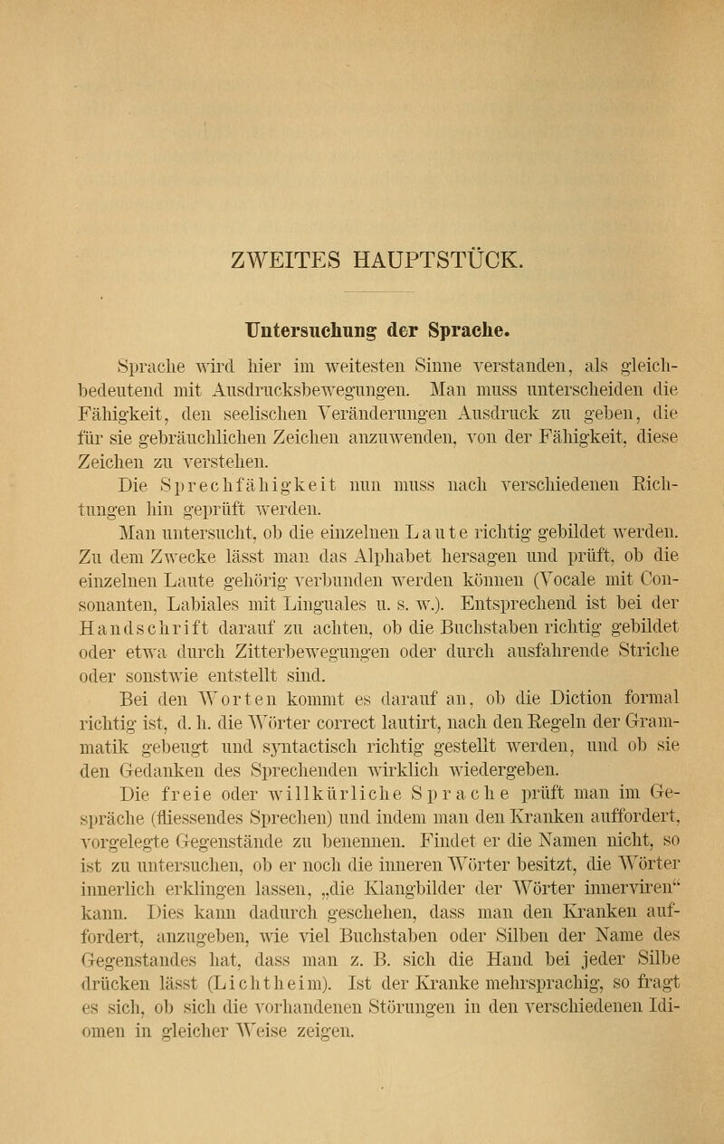 ZWEITES HAUPTSTUCK. Untersuchung der Sprache. Sprache wird hier im weitesten Sinne verstanden, als gleich- bedeutend mit Ausdrucksbewegungen. Man muss unterscheiden die Fähigkeit, den seelischen Veränderungen Ausdruck zu geben, die für sie gebräuchlichen Zeichen anzuwenden, von der Fähigkeit, diese Zeichen zu verstehen. Die Sprechfähigkeit nun muss nach verschiedenen Eich- tungen hin geprüft werden. Man untersucht, ob die einzelnen Laute richtig gebildet werden. Zu dem Zwecke lässt man das Alphabet hersagen und prüft, ob die einzelnen Laute gehörig verbunden werden können (Vocale mit Con- sonanten, Labiales mit Linguales u. s. w.). Entsprechend ist bei der Handschrift darauf zu achten, ob die Buchstaben richtig gebildet oder etwa durch Zitterbewegungen oder durch ausfahrende Striche oder sonstwie entstellt sind. Bei den Worten kommt es darauf an, ob die Diction formal richtig ist, d. h. die Wörter correct lautirt, nach den Kegeln der Gram- matik gebeugt und syntactisch richtig gestellt werden, und ob sie den G-edanken des Sprechenden wirklich wiedergeben. Die freie oder willkürliche Sprache prüft man im Ge- spräche (fliessendes Sprechen) und indem man den Kranken auffordert, vorgelegte Gegenstände zu benennen. Findet er die Namen nicht, so ist zu untersuchen, ob er noch die inneren Wörter besitzt, die Wörter innerlich erklingen lassen, „die Klangbilder der Wörter innerviren kann. Dies kann dadurch geschehen, dass man den Kranken auf- fordert, anzugeben, wie viel Buchstaben oder Silben der Name des Gegenstandes hat, dass man z. B. sich die Hand bei jeder Silbe drücken lässt (Li cht heim). Ist der Kranke mehrsprachig, so fragt es sich, ob sich die vorhandenen Störungen in den verschiedenen Idi- omen in gleicher Weise zeigen.