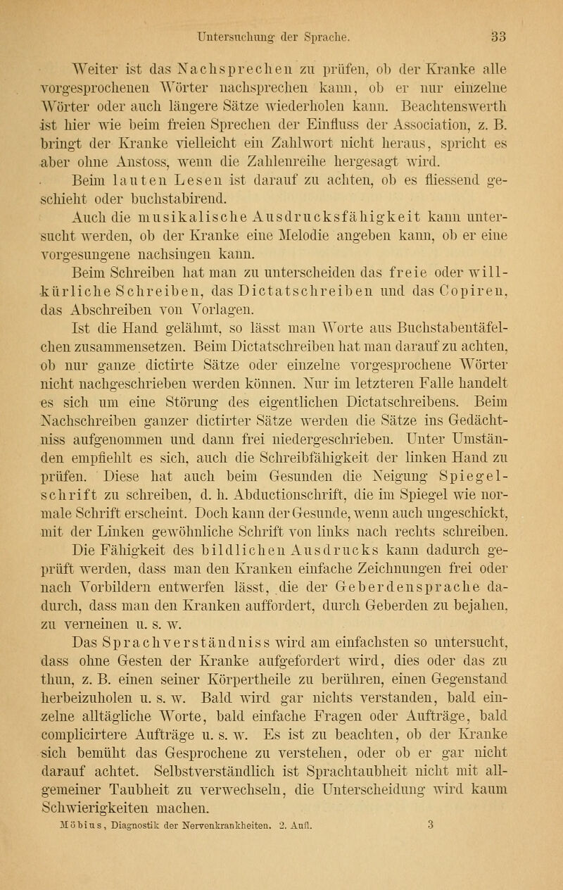 Weiter ist das Nachsprechen zu prüfen, oh der Kranke alle vorgesprochenen Wörter nachsprechen kann, ob er nur einzelne Wörter oder auch längere Sätze wiederholen kann. Beachtenswerth ist hier wie beim freien Sprechen der Einfluss der Association, z. B. bringt der Kranke vielleicht ein Zahlwort nicht heraus, spricht es aber ohne Anstoss, wenn die Zahlenreihe hergesagt wird. Beün lauten Lesen ist darauf zu achten, ob es fliessend ge- schieht oder buchstabirend. Auch die musikalische Ausdrucksfähigkeit kann unter- sucht werden, ob der Kranke eine Melodie angeben kann, ob er eine vorgesungene nachsingen kann. Beim Schreiben hat man zu unterscheiden das freie oder will- kürliche Schreiben, das Dictatschreiben und das Copiren, das Abschreiben von Vorlagen. Ist die Hand gelähmt, so lässt man Worte aus Buchstabentäfel- chen zusammensetzen. Beim Dictatschreiben hat man darauf zu achten, ob nur ganze dictirte Sätze oder einzelne vorgesprochene Wörter nicht nachgeschrieben werden können. Nur im letzteren Falle handelt es sich um eine Störung des eigentlichen Dictatschreibens. Beim Nachschreiben ganzer clictirter Sätze werden die Sätze ins Gedächt- niss aufgenommen und dann frei niedergeschrieben. Unter Umstän- den empfiehlt es sich, auch die Schreibfähigkeit der linken Hand zu prüfen. Diese hat auch beim Gesunden die Neigung Spiegel- schrift zu schreiben, d. h. Abductionschrift, die im Spiegel wie nor- male Schrift erscheint. Doch kann der Gesunde, wenn auch ungeschickt, mit der Linken gewöhnliche Schrift von links nach rechts schreiben. Die Fähigkeit des bildlichen Ausdrucks kann dadurch ge- prüft werden, dass man den Kranken einfache Zeichnungen frei oder nach Vorbildern entwerfen lässt, die der Geberdensprache da- durch, dass man den Kranken auffordert, durch Geberden zu bejahen, zu verneinen u. s. w. Das Sprachverstandniss wird am einfachsten so untersucht, dass ohne Gesten der Kranke aufgefordert wird, dies oder das zu thun, z. B. einen seiner Körpertheile zu berühren, einen Gegenstand herbeizuholen u. s. w. Bald wird gar nichts verstanden, bald ein- zelne alltägliche Worte, bald einfache Fragen oder Aufträge, bald complicirtere Aufträge u. s. w. Es ist zu beachten, ob der Kranke sich bemüht das Gesprochene zu verstehen, oder ob er gar nicht darauf achtet. Selbstverständlich ist Sprachtaubheit nicht mit all- gemeiner Taubheit zu verwechseln, die Unterscheidung wird kaum Schwierigkeiten machen. Möbius, Diagnostik der Nervenkrankheiten. 2. Anfl. 3