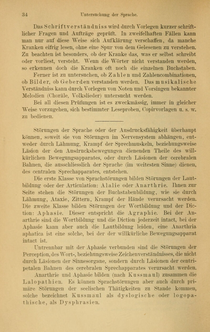 Das Schrif tver s tändniss wird durch Vorlegen kurzer schrift- licher Fragen und Aufträge geprüft. In zweifelhaften Fällen kann man nur auf diese Weise sich Aufklärung verschaffen, da manche Kranken eifrig lesen, ohne eine Spur von dem Gelesenen zu verstehen. Zu beachten ist besonders, ob der Kranke das. was er selbst schreibt oder vorliest, versteht. Wenn die Wörter nicht verstanden werden, so erkennen doch die Kranken oft noch die einzelnen Buchstaben. Ferner ist zu untersuchen, ob Zahlen und Zahlencombinationen. ob Bilder, ob G-eberden verstanden werden. Das musikalische Yerständniss kann durch Torlegen von Noten und Vorsingen bekannter Melodien (Choräle. Volkslieder) untersucht werden. Bei all diesen Prüfungen ist es zweckmässig, immer in gleicher Weise vorzugehen, sich bestimmter Leseproben. Copirvorlagen u. s. w. zu bedienen. Störungen der Sprache oder der Ausdrucksfähigkeit überhaupt können, soweit sie von Störungen im Nervensystem abhängen, ent- weder durch Lähmung. Krampf der Sprechmuskeln. beziehungsweise Läsion der den Ausdrucksbewegungen dienenden Theile des will- kürlichen Bewegungsapparates, oder durch Läsionen der cerebralen Bahnen, die ausschliesslich der Sprache (im weitesten Sinne) dienen, des centralen Sprechapparates, entstehen. Die erste Klasse von Sprachstörungen bilden Störungen der Laut- bildung oder der Articulation: Alalie oder Anarthrie. Ihnen zur Seite stehen die Störungen der Buchstabenbildnng, wie sie durch Lähmung. Ataxie. Zittern. Krampf der Hände verursacht werden. Die zweite Klasse bilden Störungen der Wortbildung und der Dic- tum: Aphasie. Dieser entspricht die Agraphie. Bei der An- arthrie sind die Wortbildung und die Diction jederzeit intact. bei der Aphasie kann aber auch die Lautbildung leiden, eine Anarthria aphatica ist eine solche, bei der der willkürliche Bewegungsapparat intact ist. Untrennbar mit der Aphasie verbunden sind die Störungen der Perception, des Wort-, beziehungsweise Zeichenverständnisses, die nicht durch Läsionen der Sinnesorgane, sondern durch Lasionen der centri- petalen Bahnen des cerebralen Sprechapparates verursacht werden. Anarthrie und Aphasie bilden (nach Kussmaul) zusammen die Lalopathien. Es können Sprachstörungen aber auch durch pri- märe Störungen der seelischen Thätigkeiten zu Stande kommen. solche bezeichnet Kussmaul als dyslogische oder logopa- thische, als Dysphrasien.