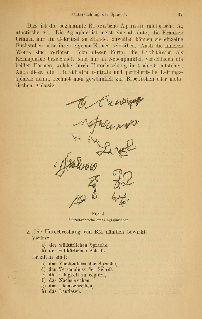 Dies ist die sogenannte Broca'sche Aphasie (motorische A., atactische A.). Die Agraphie ist meist eine absolute, die Kranken bringen nur ein Gekritzel zu Stande, zuweilen können sie einzelne Buchstaben oder ihren eigenen Namen schreiben. Auch die inneren Worte sind verloren. Von dieser Form, die Li cht heim als Kernaphasie bezeichnet, sind nur in Nebenpunkten verschieden die beiden Formen, welche durch Unterbrechung in 4 oder 5 entstehen. Auch diese, die Lichtheim centrale und peripherische Leitungs- aphasie nennt, rechnet man gewöhnlich zur Broca'schen oder moto- rischen Aphasie. Fig. 4. Schreibversuclie eines Agraphischen. 2. Die Unterbrechung von BM nämlich bewirkt: Verlust: a) der willkürlichen Sprache, b) der willkürlichen Schrift. Erhalten sind: c) das Verständniss der Sprache, d) das Verständniss der Schrift, e) die Fähigkeit zu copiren, f) das Nachsprechen, g) das Dictatschreiben, h) das Lautlesen.