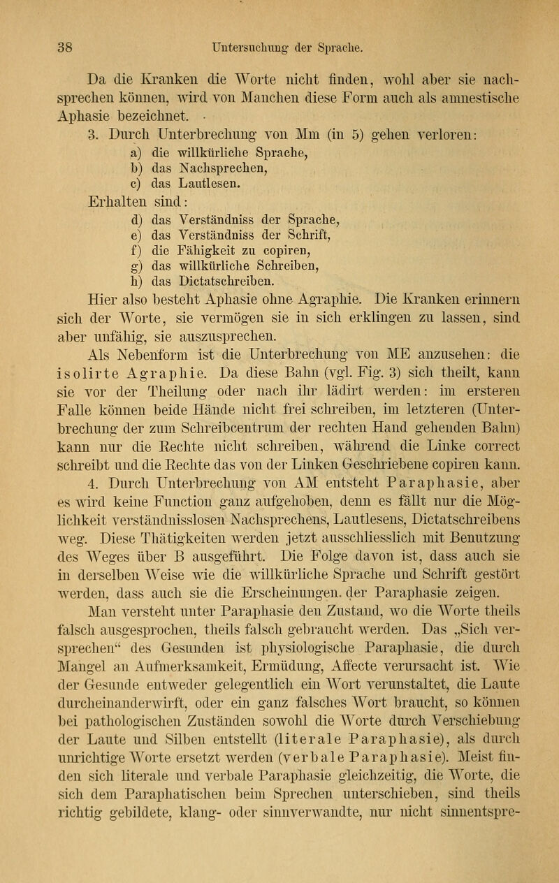 Da die Kranken die Worte nicht finden, wohl aber sie nach- sprechen können, wird von Manchen diese Form auch als amnestische Aphasie bezeichnet. • 3. Durch Unterbrechung von Mm (in 5) gehen verloren: a) die willkürliche Sprache, b) das Nachsprechen, c) das Lautlesen. Erhalten sind: d) das Verständniss der Sprache, e) das Verständniss der Schrift, f) die Fähigkeit zu copiren, g) das willkürliche Schreiben, h) das Dictatschreiben. Hier also besteht Aphasie ohne Agraphie. Die Kranken erinnern sich der Worte, sie vermögen sie in sich erklingen zu lassen, sind aber unfähig, sie auszusprechen. Als Nebenform ist die Unterbrechung von ME anzusehen: die isolirte Agraphie. Da diese Bahn (vgl. Fig. 3) sich theilt, kann sie vor der Theilung oder nach ihr lädirt werden: im ersteren Falle können beide Hände nicht frei schreiben, im letzteren (Unter- brechung der zum Schreibcentrum der rechten Hand gehenden Bahn) kann nur die Rechte nicht schreiben, während die Linke correct schreibt und die Rechte das von der Linken Geschriebene copiren kann. 4. Durch Unterbrechung von AM entstellt Paraphasie, aber es wird keine Function ganz aufgehoben, denn es fällt nur die Mög- lichkeit verständnisslosen Nachsprechens, Lautlesens, Dictatschreibens weg. Diese Thätigkeiten werden jetzt ausschliesslich mit Benutzung des Weges über B ausgeführt. Die Folge davon ist, dass auch sie in derselben Weise wie die willkürliche Sprache und Schrift gestört werden, dass auch sie die Erscheinungen, der Paraphasie zeigen. Man versteht unter Paraphasie den Zustand, avo die Worte theils falsch ausgesprochen, theils falsch gebraucht werden. Das „Sich ver- sprechen des Gesunden ist physiologische Paraphasie, die durch Mangel an Aufmerksamkeit, Ermüdung, Affecte verursacht ist. Wie der Gesunde entweder gelegentlich ein Wort verunstaltet, die Laute durcheinanderwirft, oder ein ganz falsches Wort braucht, so können bei pathologischen Zuständen sowohl die Worte durch Verschiebung der Laute und Silben entstellt (literale Paraphasie), als durch unrichtige Worte ersetzt werden (v e r b a 1 e P a r a p h a s i e). Meist fin- den sich literale und verbale Paraphasie gleichzeitig, die Worte, die sich dem Paraphatischen beim Sprechen unterschieben, sind theils richtig gebildete, klang- oder sinnverwandte, nur nicht sinnentspre-