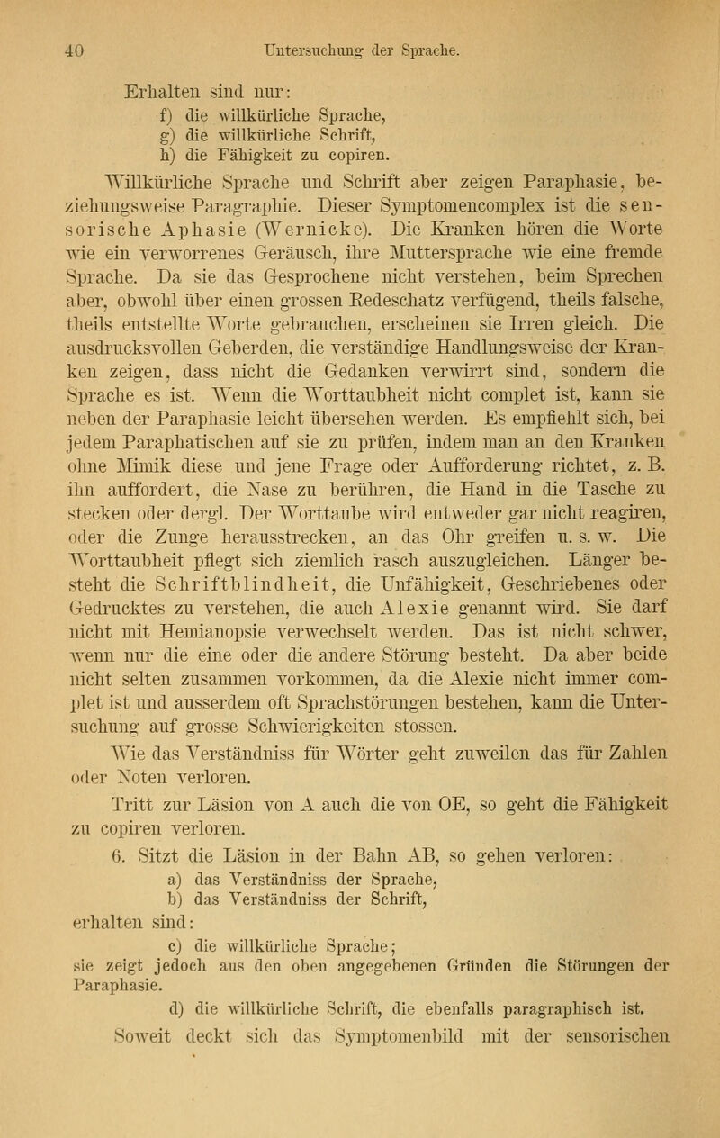 Erlialten sind nur: f) die willkürliche Sprache, g) die willkürliche Schrift, h) die Fähigkeit zu copiren. Willkürliche Sprache und Schrift aber zeigen Paraphasie, be- ziehungsweise Paragraphie. Dieser Symptomencomplex ist die sen- sorische Aphasie (Wernicke). Die Kranken hören die Worte wie ein verworrenes Geräusch, ihre Muttersprache wie eine fremde Sprache. Da sie das Gesprochene nicht verstehen, beim Sprechen aber, obwohl über einen grossen Bedescliatz verfügend, theils falsche, theils entstellte Worte gebrauchen, erscheinen sie Irren gleich. Die ausdrucksvollen Geberden, die verständige Handlungsweise der Kran- ken zeigen, class nicht die Gedanken verwirrt sind, sondern die Sprache es ist. Wenn die Worttaubheit nicht complet ist, kann sie neben der Paraphasie leicht übersehen werden. Es empfiehlt sich, bei jedem P aliphatischen auf sie zu prüfen, indem man an den Kranken ohne Mimik diese und jene Frage oder Aufforderung richtet, z. B. ihn auffordert, die Nase zu berühren, die Hand in die Tasche zu stecken oder dergl. Der Worttaube wird entweder gar nicht reagiren, oder die Zunge herausstrecken, an das Ohr greifen u. s. w. Die Worttaubheit pflegt sich ziemlich rasch auszugleichen. Länger be- steht die Schriftblindheit, die Unfähigkeit, Geschriebenes oder Gedrucktes zu verstehen, die auch Alexie genannt wird. Sie darf nicht mit Hemianopsie verwechselt werden. Das ist nicht schwer, wenn nur die eine oder die andere Störung besteht. Da aber beide nicht selten zusammen vorkommen, da die Alexie nicht immer com- plet ist und ausserdem oft Sprachstörungen bestehen, kann die Unter- suchung auf grosse Schwierigkeiten stossen. Wie das Yerständniss für Wörter geht zuweilen das für Zahlen oder Noten verloren. Tritt zur Läsion von A auch die von OE, so geht die Fähigkeit zu copiren verloren. 6. Sitzt die Läsion in der Bahn AB, so gehen verloren: a) das Verständniss der Sprache, b) das Verständniss der Schrift, erhalten sind: c) die willkürliche Sprache; sie zeigt jedoch aus den oben angegebenen Gründen die Störungen der Paraphasie. d) die willkürliche Schrift, die ebenfalls paragraphisch ist. Soweit deckt sich das Symptomenbild mit der sensorischen