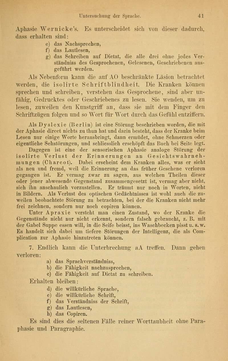 Aphasie Wer nicke's. Es unterscheidet sich von dieser dadurch, dass erhalten sind: e) das Nachsprechen, f) das Lautlesen, g) das Schreiben auf Dictat, die alle drei ohne jedes Ver- ständniss des Gesprochenen, Gelesenen, Geschriebenen aus- geführt werden. Als Nebenform kann die auf AO beschränkte Läsion betrachtet werden, die isolirte Schriftblindheit, Die Kranken können sprechen und schreiben, verstehen das Gesprochene, sind aber un- fähig-, Gedrucktes oder Geschriebenes zu lesen. Sie wenden, um zu lesen, zuweilen den Kunstgriff an, dass sie mit dem Finger den Schriftzügen folgen und so Wort für Wort durch das Gefühl entziffern. Als Dyslexie (Berlin) ist eine Störung beschrieben worden, die mit der Aphasie direct nichts zu thun hat und darin besteht, dass der Kranke beim Lesen nur einige Worte herausbringt, dann ermüdet, ohne Schmerzen oder eigentliche Sehstörungen, und schliesslich erschöpft das Buch bei Seite legt. Dagegen ist eine der sensorischen Aphasie analoge Störung der isolirte Verlust der Erinnerungen an Gesichtswahrneh- mungen (Charcot). Dabei erscheint dem Kranken alles, was er sieht als neu und fremd, weil die Erinnerung an das früher Gesehene verloren gegangen ist. Er vermag zwar zu sagen, aus welchen Theilen dieser oder jener abwesende Gegenstand zusammengesetzt ist, vermag aber nicht, sich ihn anschaulich vorzustellen. Er träumt nur noch in Worten, nicht in Bildern. Als Verlust des optischen Gedächtnisses ist wohl auch die zu- weilen beobachtete Störung zu betrachten, bei der die Kranken nicht mehr frei zeichnen, sondern nur noch copiren können. Unter Apraxie versteht man einen Zustand, wo der Kranke die Gegenstände nicht nur nicht erkennt, sondern falsch gebraucht, z. B. mit der Gabel Suppe essen will, in die Seife beisst, ins Waschbecken pisst u. s.w. Es handelt sich dabei um tiefere Störungen der Intelligenz, die als Com- plication zur Aphasie hinzutreten können. 7. Endlich kann die Unterbrechung aA treffen. Dann gehen verloren: a) das Sprachverständniss, b) die Fähigkeit nachzusprechen, c) die Fähigkeit auf Dictat zu schreiben. Erhalten bleiben: d) die willkürliche Sprache, e) die willkürliche Schrift, f) das Verständniss der Schrift, g) das Lautlesen, h) das Copiren. Es sind dies die seltenen Fälle reiner Worttaubheit ohne Para- phasie und Paragraphie.