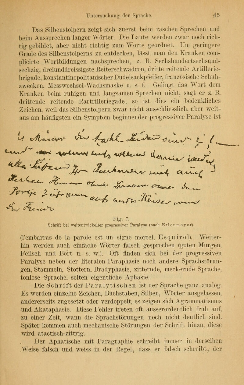 Das Silbenstolpern zeigt sich zuerst beim raschen Sprechen und beim Aussprechen langer Wörter. Die Laute werden zwar noch rich- tig gebildet, aber nicht richtig zum Worte geordnet. Um geringere Grade des Silbenstolperns zu entdecken, lässt man den Kranken com- plicirte Wortbildungen nachsprechen, z. B. Sechshimdertsechsund- sechzig, dreiunddreissigste Reiterschwadron, dritte reitende Artillerie- brigade, konstantinopolitanischer Dudelsackpfeifer, französische Schul i- zwecken, Messwechsel-Wachsmaske u. s. f. Gelingt das Wort dem Kranken beim ruhigen und langsamen Sprechen nicht, sagt er z. B. drittende reitende Rartrilleriegade, so ist dies ein bedenkliches Zeichen, weil das Silbenstolpern zwar nicht ausschliesslich, aber weit- aus am häufigsten ein Symptom beginnender progressiver Paralyse ist Fig. 7. Schrift bei weitentwickelter progressiver Paralyse (nach Erlenmeyer). (l'embarras de la parole est un signe mortel, Esquirol). Weiter- hin werden auch einfache Wörter falsch gesprochen (goten Murgen, Feilsch und Bort u. s. w.). Oft finden sich bei der progressiven Paralyse neben der literalen Paraphasie noch andere Sprachstörun- gen, Stammeln, Stottern, Bradyphasie, zitternde, meckernde Sprache, tonlose Sprache, selten eigentliche Aphasie. Die Schrift der Paralytischen ist der Sprache ganz analog. Es werden einzelne Zeichen, Buchstaben, Silben, Wörter ausgelassen, andererseits zugesetzt oder verdoppelt, es zeigen sich Agrammatisnnis und Akataphasie. Diese Fehler treten oft ausserordentlich früh auf, zu einer Zeit, wann die Sprachstörungen noch nicht deutlich sind. Später kommen auch mechanische Störungen der Schrift hinzu, diese wird atactisch-zittrig. Der Aphatische mit Paragraphie schreibt immer in derselben Weise falsch und weiss in der Regel, dass er falsch schreibt, der