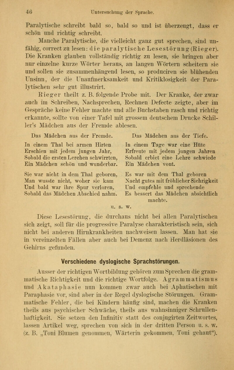Paralytische schreibt bald so. bald so und ist überzeugt, dass er schön und richtig schreibt. Manche Paralytische, die vielleicht ganz gut sprechen, sind un- fähig, correct zu lesen: die paralytische Lesestörung (Rieger). Die Kranken glauben vollständig richtig zu lesen, sie bringen aber nur einzelne kurze Wörter heraus, an langen Wörtern scheitern sie und sollen sie zusammenhängend lesen, so produciren sie blühenden Unsinn, der die Unaufmerksamkeit und Kritiklosigkeit der Para- lytischen sehr gut illustrirt. Rieger theilt z. B. folgende Probe mit. Der Kranke, der zwar auch im Schreiben. Nachsprechen. Rechnen Defecte zeigte, aber im Gespräche keine Fehler machte und alle Buchstaben rasch und richtig erkannte, sollte von einer Tafel mit grossem deutschem Drucke Schil- lert Mädchen aus der Fremde ablesen. Das Mädchen aus der Fremde. Das Mädchen aus der Tiefe. In einem Thal bei armen Hirten In einem Tage war eine Hüte Erschien mit jedem jungen Jahr, Erfreute mit jedem jungen Jahren Sobald die ersten Lerchen scharrten, Sobald erbiet eine Lehre schwiede Ein Mädchen schön und wunderbar. Ein Mädchen vont. Sie war nicht in dem Thal geboren, Es war mit dem Thal geboren Man wusste nicht, woher sie kam Xacht gutes mit fröhlicher Sichrigkeit Und bald war ihre Spur verloren, Und empfehle und sprechende Sobald das Mädchen Abschied nahm. Es bessert das Mädchen absichtlich machte, u. s. w. Diese Lesestörung. die durchaus nicht bei allen Paralytischen sich zeigt, soll für die progressive Paralyse charakteristisch sein, sich nicht bei anderen Hirnkrankheiten nachweisen lassen. Man hat sie in vereinzelten Fällen aber auch bei Demenz nach Herdläsionen des Gehirns gefunden. Verschiedene dyslogische Sprachstörungen. Ausser der richtigen Wortbildung gehören zum Sprechen die gram- matische Richtigkeit und die richtige Wortfolge. Ag r a m m a t i s m u s und Akataphasie nun kommen zwar auch bei Aphatischen mit Paraphasie vor, sind aber in der Regel dyslogische Störungen. Gram- matische Fehler, die bei Kindern häufig sind, machen die Kranken theils aus psychischer Schwäche, theils aus wahnsinniger Schrullen- haftigkeit. Sie setzen den Infinitiv statt des conjugirten Zeitwortes, lassen Artikel weg, sprechen von sich in der dritten Person u. s. w. (z. B. „Toni Blumen genommen. Wärterin gekommen, Toni gebaut).