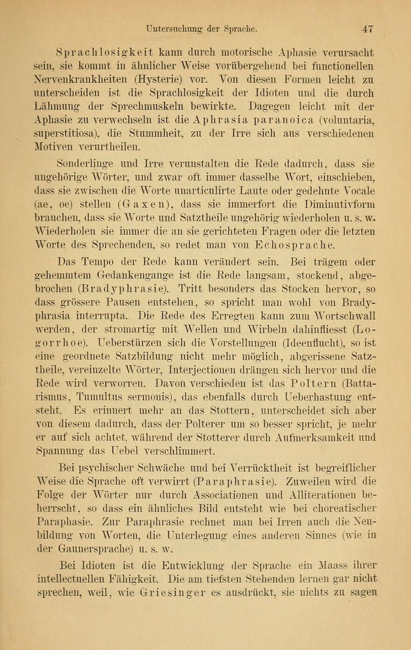 Sprachlosigkeit kann durch motorische Aphasie verursacht sein, sie kommt in ähnlicher Weise vorübergehend bei fimctionellen Nervenkrankheiten (Hysterie) vor. Von diesen Formen leicht zu unterscheiden ist die Sprachlosigkeit der Idioten und die durch Lähmung der Sprechmuskeln bewirkte. Dagegen leicht mit der Aphasie zu verwechseln ist dieAphrasia paranoica (voluntaria, superstitiosa), die Stummheit, zu der Irre sich aus verschiedenen Motiven verurtheilen. Sonderlinge und Irre verunstalten die Rede dadurch, dass sie ungehörige Wörter, und zwar oft immer dasselbe Wort, einschieben, dass sie zwischen die Worte unarticulirte Laute oder gedehnte Yocale (ae, oe) stellen (Gaxen), dass sie immerfort die Diminutivform brauchen, dass sie Worte und Satztheile ungehörig wiederholen u. s. w. Wiederholen sie immer die an sie gerichteten Fragen oder die letzten Worte des Sprechenden, so redet man von Echo spräche. Das Tempo der Eede kann verändert sein. Bei trägem oder gehemmtem Gedankengange ist die Eede langsam, stockend, abge- brochen (Bradyphrasie). Tritt besonders das Stocken hervor, so dass grössere Pausen entstehen, so spricht man wohl von Brady- phrasia interrupta, Die Rede des Erregten kann zum Wortschwall werden, der stromartig mit Wellen und Wirbeln dahinfliesst (Lo- gorrhoe). Ueberstürzen sich die Vorstellungen (Ideenflucht), so ist eine geordnete Satzbildung nicht mehr möglich, abgerissene Satz- theile, vereinzelte Wörter, Interjectionen drängen sich hervor und die Rede wird verworren. Davon verschieden ist das Poltern (Batta- rismus, Tumultus sermonis), das ebenfalls durch Ueberhastung ent- stellt. Es erinnert mehr an das Stottern, unterscheidet sich aber von diesem dadurch, dass der Polterer um so besser spricht, je mehr er auf sich achtet, während der Stotterer durch Aufmerksamkeit und Spannung das Uebel verschlimmert. Bei psychischer Schwäche und bei Verrücktheit ist begreiflicher Weise die Sprache oft verwirrt (Paraphrasie). Zuweilen wird die Folge der Wörter nur durch Associationen und Alliterationen be- herrscht, so dass ein ähnliches Bild entsteht wie bei choreatischer Paraphasie. Zur Paraphrasie rechnet man bei Irren auch die Neu- bildung von Worten, die Unteiiegung eines anderen Sinnes (wie in der Gaunersprache) u. s. w. Bei Idioten ist die Entwicklung der Sprache ein Maass ihrer intellectuellen Fähigkeit. Die am tiefsten Stehenden lernen gar nicht sprechen, weil, wie Griesinger es ausdrückt, sie nichts zu sagen