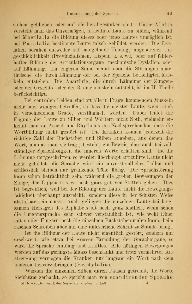 stehen geblieben oder auf sie herabgesunken sind. Unter Alalia versteht man das Unvermögen, articulirte Laute zu bilden, während bei Mogilalia die Bildung dieses oder jenes Lautes unmöglich ist. bei Paralalia bestimmte Laute falsch gebildet werden. Die Dj's- lalien beruhen entweder auf mangelnder Uebung, angeborener Un- geschicklichkeit (Provinzialismen, Lispeln u. s. w.), oder auf fehler- hafter Bildung der Articulationsorgane: mechanische Dyslalien, oder auf Lähmung. Im engeren Sinne nennt man die Störungen anar- thrische, die durch Lähmung der bei der Sprache betheiligten Mus- keln entstellen. Die Anarthrie, die durch Lähmung der Zungen- oder der Gesichts- oder der Gaumenmuskeln entsteht, ist im II. Theile berücksichtigt. Bei centralen Leiden sind oft alle in Frage kommenden Muskeln mehr oder weniger betroffen, so dass die meisten Laute, wenn auch in verschiedenem Grade, verstümmelt werden. Dabei leidet die Fügung der Laute zu Silben und Wörtern nicht Noth, vielmehr er- kennt man an Accent und Rhythmus des Nachsprechenden, dass die Wortbildung nicht gestört ist. Die Kranken können jederzeit die richtige Zahl der Buchstaben und Silben angeben, aus denen das Wort, um das man sie fragt, besteht, ein Beweis, dass auch bei voll- ständiger Sprachlosigkeit die inneren Worte erhalten sind. Ist die Lähmung fortgeschritten, so werden überhaupt articulirte Laute nicht mehr gebildet, die Sprache wird ein unverständliches Lallen und schliesslich bleiben nur grunzende Töne übrig. Die Sprachstörung kann schon beträchtlich sein, während die groben Bewegungen der Zunge, der Lippen u. s. w. noch ganz gut von Statten gehen. Dies ist begreiflich, weil bei der Bildung der Laute nicht die Bewegungs- fähigkeit überhaupt ausreicht, sondern diese in der feinsten Weise abstufbar sein muss. Auch gelingen die einzelnen Laute bei lang- samem Hersagen des Alphabets oft noch ganz leidlich, wenn schon die Umgangsprache sehr schwer verständlich ist, wie wohl Einer mit steifen Fingern noch die einzelnen Buchstaben malen kann, beim raschen Schreiben aber nur eine unleserliche Schrift zu Stande bringt. Ist die Bildung der Laute nicht eigentlich gestört, sondern nur erschwert, wie etwa bei grosser Ermüdung der Sprachorgane, so wird die Sprache eintönig und kraftlos. Alle nöthigen Bewegungen werden auf das geringste Maass beschränkt und trotz vermehrter An- strengung vermögen die Kranken nur langsam ein Wort nach dem anderen hervorzubringen (Bradylalia). Werden die einzelnen Silben durch Pausen getrennt, die Worte gleichsam zerhackt, so spricht man von scandirender Sprache. M ö b i u s, Diagnostik der Nervenkrankheiten. 2. Aufl. 4