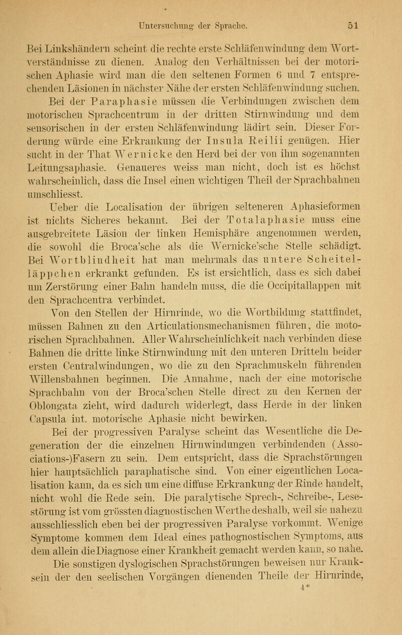 Bei Linkshändern scheint die rechte erste Sehläfenwindimg dem AVort- verständnisse zu dienen. Analog' den Verhältnissen bei der motori- schen Aphasie wird man die den seltenen Formen ü und 7 entspre- chenden Läsionen in nächster Nähe der ersten Schläfenwindung suchen. Bei der Paraphasie müssen die Verbindungen zwischen dem motorischen Sprachcentrum in der dritten Stirnwindung und dem sensorischen in der ersten Schläfenwindung lädirt sein. Dieser For- derung- würde eine Erkrankung der Insula Reilii genügen. Hier sucht in der That Wer nicke den Herd hei der von ihm sogenannten Leitungsaphasie. Genaueres weiss man nicht, doch ist es höchst wahrscheinlich, dass die Insel einen wichtigen Theil der Sprachbahnen umschliesst. lieber die Localisation der übrigen selteneren Aphasieformen ist nichts Sicheres bekannt. Bei der Totalaphasie muss eine ausgebreitete Läsion der linken Hemisphäre angenommen werden, die sowohl die Broca'sche als die Wernicke'sche Stelle schädigt. Bei Wortblindheit hat man mehrmals das untere Scheitel- 1 ä p p c h e n erkrankt gefunden. Es ist ersichtlich, dass es sich dabei um Zerstörung einer Bahn handeln muss, die die Occipitallappen mit den Sprachcentra verbindet. Von den Stellen der Hirnrinde, wo die Wortbildung stattfindet, müssen Bahnen zu den Articulationsnieclianisnien führen, die moto- rischen Sprachbahnen. Aller Wahrscheinlichkeit nach verbinden diese Bahnen die dritte linke Stirnwindung mit den unteren Dritteln beider ersten Centralwindungen, wo die zu den Sprachmuskeln führenden Willensbahnen beginnen. Die Annahme, nach der eine motorische Sprachhahn von der Broca'schen Stelle direct zu den Kernen der Oblongata zieht, wird dadurch widerlegt, dass Herde in der linken Capsula int. motorische Aphasie nicht bewirken. Bei der progressiven Paralyse scheint das Wesentliche die De- generation der die einzelnen Hirnwindungen verbindenden (Asso- ciations-)Fasern zu sein. Dem entspricht, dass die Sprachstörungen hier hauptsächlich paraphatische sind. Von einer eigentlichen Loca- lisation kann, da es sich um eine diffuse Erkrankung der Rinde handelt, nicht wohl die Bede sein. Die paralytische Sprech-, Schreibe-, Lese- störuiig ist vom grössten diagnostischen Werthe deshalb, weil sie nahezu ausschliesslich eben bei der progressiven Paralyse vorkommt. Wenige Symptome kommen dem Ideal eines pathognostischen Symptoms, aus dem allein die Diagnose einer Krankheit gemacht werden kann, so nahe. Die sonstigen dyslogischen Sprachstörungen beweisen nur Krank- sein der den seelischen Vorgängen dienenden Theile der Hirnrinde,