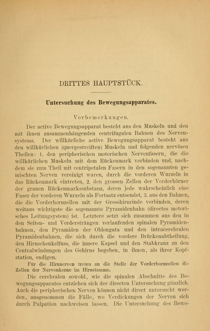 DRITTES HAUPTSTÜCK. Untersuchung des Bewegungsapparates. Vorbemerkungen. Der active Bewegungsapparat besteht aus den Muskeln und den mit ihnen zusammenhängenden centrifügalen Bahnen des Nerven- systems. Der willkürliche active Bewegungsapparat besteht aus den willkürlichen (quergestreiften) Muskeln und folgenden nervösen Theilen: 1. den peripherischen motorischen Nervenfasern, die die willkürlichen Muskeln mit dem Bückenmark verbinden und, nach- dem sie zum Theil mit centripetalen Fasern in den sogenannten ge- mischten Nerven vereinigt waren, durch die vorderen Wurzeln in das Bückenmark eintreten, 2. den grossen Zellen der Yorderhörner der grauen Bückenmarkssubstanz, deren jede wahrscheinlich eine Faser der vorderen Wurzeln als Fortsatz entsendet, 3. aus den Bahnen, die die Yorderhornzellen mit der Grosshirnrinde verbinden, deren weitaus wichtigste die sogenannte Pyramidenbahn (directes motori- sches Leitungsystem) ist. Letztere setzt sich zusammen aus den in den Seiten- und Vordersträngen verlaufenden spinalen Pyramiden- bahnen, den Pyramiden der Oblongata und den intracerebralen Pyramidenbahnen, die sich durch die vordere Brückenabtheilung, den Hirnschenkelfuss, die innere Kapsel und den Stabkranz zu den Centralwindungen des Gehirns begeben, in ihnen, als ihrer Kopf- station, endigen. Für die Hirnnerven treten an die Stelle der Vorderhornzellen die Zellen der Nervenkerne im Hirnstainme. Die cerebralen sowohl, wie die spinalen Abschnitte des Be- wegungsapparates entziehen sich der directen Untersuchung gänzlich. Auch die peripherischen Nerven können nicht direct untersucht wer- den, ausgenommen die Fälle, wo Verdickungen der Nerven sich durch Palpation nachweisen lassen. Die Untersuchung des Bewe-
