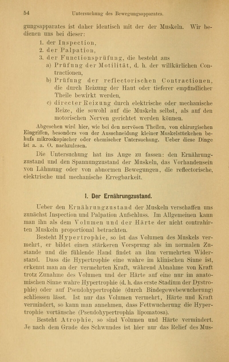 gungsapparates ist dalier identisch mit der der Muskeln. Wir be- dienen uns bei dieser: 1. der Inspection, 2. der Palpation, 3. der Functionsprüfuiig, die bestellt aus a) Prüfung der Motilität, d. li. der willkürlichen Con- tractionen, b) Prüfung der reflektorischen Contractionen, die durch Eeizung der Haut oder tieferer empfindlicher Theile bewirkt werden. c) directer Reizung durch elektrische oder mechanische Eeize, die sowohl auf die Muskeln selbst, als auf den motorischen Xerven gerichtet werden können. Abgesehen wird hier, wie bei den nervösen Theilen, von chirurgischen Eingriffen, besonders von der Ausschneidung kleiner Muskelstückchen be- hufs mikroskopischer oder chemischer Untersuchung. Ueber diese Dinge ist a. a. 0. nachzulesen. Die Untersuchung hat ins Auge zu fassen: den Ernährung- zustand und den Spannungzustand der Muskeln, das Vorhandensein von Lähmung oder von abnormen Bewegungen, die reflectorische, elektrische und mechanische Erregbarkeit, I. Der Ernährungzustand. Ueber den Ernährungzustand der Muskeln verschaffen uns zunächst Inspection und Palpation Aufschluss. Im Allgemeinen kann man ihn als dem Volumen und der Härte der nicht contrahir- ten Muskeln proportional betrachten. Besteht Hypertrophie, so ist das Volumen des Muskels ver- meint, er bildet einen stärkeren Vorsprung als im normalen Zu- stande und die fühlende Hand findet an ihm vermehrten Wider- stand. Dass die Hypertrophie eine wahre im klinischen Sinne ist, erkennt man an der vermehrten Kraft, während Abnahme von Kraft trotz Zunahme des Volumen und der Härte auf eine nur im anato- mischen .Sinne wahre H3Tpertrophie (d. h. das erste Stadium der Dystro- phie) oder auf Pseudolrypertrophie (durch Bindegewebewucherung) schliessen lässt. Ist nur das Volumen vermehrt, Härte und Kraft vermindert, so kann man annehmen, dass Fettwucherung die Hyper- trophie vortäusche (Pseudolrypertrophia lipomatosa). Besteht Atrophie, so sind Volumen und Härte vermindert. Je nach dem Grade des Schwundes ist hier nur das Eelief des Mus-