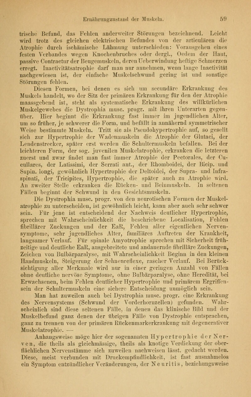 trische Befund, das Fehlen anderweiter Störungen bezeichnend. Leicht wird trotz des gleichen elektrischen Befundes von der articulären die Atrophie durch ischämische Lähmung unterschieden: Vorausgehen eines festen Verbandes wegen Knochenbruches oder dergl., Oedem der Haut, passive Contractur der Beugemuskeln, derenUeberwindung heftige Schmerzen erregt. Inactivitätsatrophie darf man nur annehmen, wenn lange Inactivität nachgewiesen ist, der einfache Muskelschwund gering ist und sonstig«; Störungen fehlen. Diesen Formen, bei denen es sicli um seeundäre Erkrankung des Muskels handelt, wo der Sitz der primären Erkrankung für den der Atrophie maassgebend ist, steht als systematische Erkrankung des willkürlichen Muskelgewebes die Dystrophia musc. progr. mit ihren Unterarten gegen- über. Hier beginnt die Erkrankung fast immer im jugendlichen Alter, um so früher, je schwerer die Form, und befällt in annähernd symmetrischer Weise bestimmte Muskeln. Tritt sie als Pseudohypertrophie auf, so gesellt sich zur Hypertrophie der Wadenmuskeln die Atrophie der Glutaei, der Lendenstrecker, später erst werden die Schultermuskeln befallen. Bei der leichteren Form, der sog. juvenilen Muskelatrophie, erkranken die letzteren zuerst und zwar findet man fast immer Atrophie der Pectorales, der Cu- cullares, der Latissimi, der Serrati ant., der Ehomboidei, der Bicip. und Supin. longi, gewöhnlich Hypertrophie der Deltoidei, der Supra- und Infra- spinati, der Tricipites, Hypertrophie, die später auch zu Atrophie wird. An zweiter Stelle erkranken die Rücken- und Beinmuskeln. In seltenen Fällen beginnt der Schwund in den Gesichtsmuskeln. Die Dystrophia mnsc. progr. von den neurotischen Formen der Muskel- atrophie zu unterscheiden, ist gewöhnlich leicht, kann aber auch sehr schwer sein. Für jene ist entscheidend der Nachweis deutlicher Hypertrophie, sprechen mit Wahrscheinlichkeit die beschriebene Localisation, Fehlen fibrillärer Zuckungen und der EaR, Fehlen aller eigentlichen Nerven- symptome, sehr jugendliches Alter, familiäres Auftreten der Krankheit, langsamer Verlauf. Für spinale Amyotrophie sprechen mit Sicherheit früh- zeitige und deutliche EaR, ausgebreitete und andauernde fibrilläre Zuckungen, Zeichen von Buibärparalyse, mit Wahrscheinlichkeit Beginn in den kleinen Handmuskeln, Steigerung der Sehnenreflexe, rascher Verlauf. Bei Berück- sichtigung aller Merkmale wird nur in einer geringen Anzahl von Fällen ohne deutliche nervöse Symptome, ohne Buibärparalyse, ohne Heredität, bei Erwachsenen, beim Fehlen deutlicher Hypertrophie und primärem Ergriffen- sein der Schultermuskeln eine sichere Entscheidung unmöglich sein. Man hat zuweilen auch bei Dystrophia musc. progr. eine Erkrankung des Nervensystems (Schwund der Vorderhornzellen) gefunden. Wahr- scheinlich sind diese seltenen Fälle, in denen das klinische Bild und der Muskelbefund ganz denen der übrigen Fälle von Dystrophie entsprachen, ganz zu trennen von der primären Rückenmarkerkrankung mit degenerativer Muskelatrophie. — Anhangsweise möge hier der sogenannten Hypertrophie der Ner- ven, die theils als gleichmässige, theils als knotige Verdickung der ober- flächlichen Nervenstämme sich zuweilen nachweisen lässt, gedacht werden. Diese, meist verbunden mit Druckempfindlichkeit, ist fast ausnahmelos ein Symptom entzündlicher Veränderungen, der Neuritis, beziehungsweise