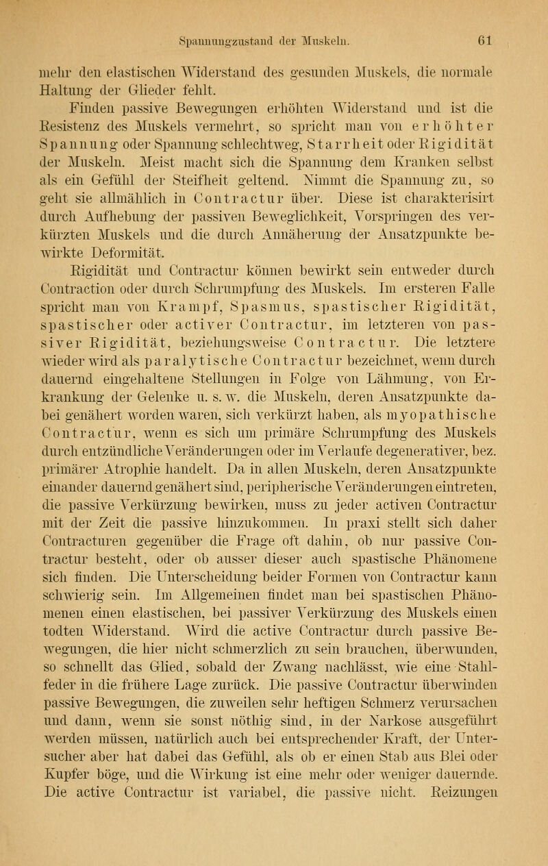 mehr den elastischen Widerstand des gesunden Muskels, die normale Haltung- der Glieder fehlt. Finden passive Bewegungen erhöhten Widerstand und ist die Resistenz des Muskels vermehrt, so spricht man von erhöhter Spannung oder Spannung schlechtweg, Starrheit oder Rigidität der Muskeln. Meist macht sich die Spannung dem Kranken selbst als ein Gefühl der Steifheit geltend. Nimmt die Spannung zu, so geht sie allmählich in Conti'actur über. Diese ist charakterisirt durch Aufhebung der passiven Beweglichkeit, Vorspringen des ver- kürzten Muskels und die durch Annäherung der Ansatzpunkte be- wirkte Deformität. Rigidität und Contractur können bewirkt sein entweder durch Contraction oder durch Schrumpfung des Muskels. Im ersteren Falle spricht man von Krampf, Spasmus, spastischer Rigidität, spastischer oder activer Contractur, im letzteren von pas- siver Rigidität, beziehungsweise Contract u r. Die letztere wieder wird als p a r a 1 y t i s c h e C o n t r a c t u r bezeichnet, wenn durch dauernd eingehaltene Stellungen in Folge von Lähmung, von Er- krankung der Gelenke u. s. w. die Muskeln, deren Ansatzpunkte da- bei genähert worden waren, sich verkürzt haben, als myopathische Contractur, wenn es sich um primäre Schrumpfung des Muskels durch entzündliche Veränderungen oder im Verlaufe degenerativer, bez. primärer Atrophie handelt. Da in allen Muskeln, deren Ansatzpunkte einander dauernd genähert sind, peripherische Veränderungen eintreten, die passive Verkürzung bewirken, muss zu jeder activen Contractur mit der Zeit die passive hinzukommen. In praxi stellt sich daher Contracturen gegenüber die Frage oft dahin, ob nur passive Con- tractur besteht, oder ob ausser dieser auch spastische Phänomene sich finden. Die Unterscheidung beider Formen von Contractur kann schwierig sein. Im Allgemeinen findet man bei spastischen Phäno- menen einen elastischen, bei passiver Verkürzung des Muskels einen todten Widerstand. Wird die active Contractur durch passive Be- wegungen, die hier nicht schmerzlich zu sein brauchen, überwunden, so schnellt das Glied, sobald der Zwang nachlässt, wie eine Stahl- feder in die frühere Lage zurück. Die passive Contractur überwinden passive Bewegungen, die zuweilen sehr heftigen Schmerz verursachen und dann, wenn sie sonst nöthig sind, in der Narkose ausgeführt werden müssen, natürlich auch bei entsprechender Kraft, der Unter- sucher aber hat dabei das Gefühl, als ob er einen Stab aus Blei oder Kupfer böge, und die Wirkung ist eine mehr oder weniger dauernde. Die active Contractur ist variabel, die passive nicht. Reizungen