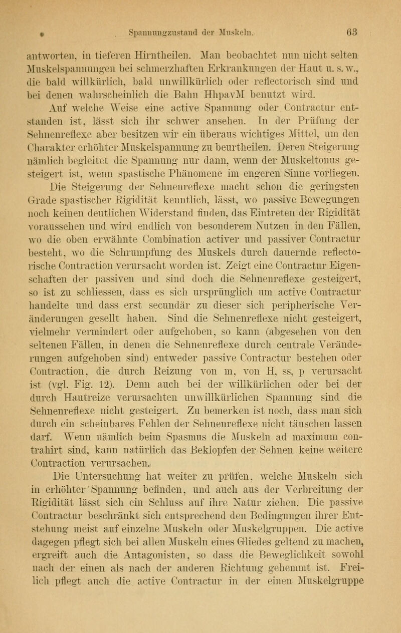 antworten, in tieferen Hirntheilen. Man beobachtet nun nicht selten Mnskelspannungen bei schmerzhaften Erkrankungen der Haut u. s.w., die bald willkürlich, bald unwillkürlich oder reflectorisch sind und bei denen wahrscheinlich die Bahn HhpavM benutzt wird. Auf welche Weise eine active Spannung* oder Contractur ent- standen ist. lässt sich ihr schwer ansehen. In der Prüfung* der s.dmenrehVxe aber besitzen wir ein überaus wichtiges Mittel, um den (iharakter erhöhter Muskelspannung zu beurtheilen. Deren Steigerung nämlich begleitet die Spannung nur dann, wenn der Muskeltonus ge- steigert ist. wenn spastische Phänomene im engeren Sinne vorliegen. Die Steigerung der Sehnenreflexe macht schon die geringsten Grade spastischer Eigidität kenntlich, lässt, wo passive Bewegungen noch keinen deutlichen Widerstand finden, das Eintreten der Eigidität voraussehen und wird endlich von besonderem Nutzen in den Fällen, wo die oben erwähnte Combination activer und passiver Contractur besteht, wo die Schrumpfung des Muskels durch dauernde refiecto- rische Contraction verursacht worden ist. Zeigt eine Contractur Eigen- schaften der passiven und sind doch die Sehnenreflexe gesteigert, so ist zu schliessen, dass es sich ursprünglich um active Contractur handelte und dass erst secundär zu dieser sich peripherische Ver- änderungen gesellt haben. Sind die Sehnenreflexe nicht gesteigert, vielmehr vermindert oder aufgehoben, so kann (abgesehen von den seltenen Fällen, in denen die Sehnenreflexe durch centrale Verände- rungen aufgehoben sind) entweder passive Contractur bestehen oder Contraction. die durch Reizung von m, von H, ss, p verursacht ist (vgl. Fig. 12). Denn auch bei der willkürlichen oder bei der durch Hautreize verursachten unwillkürlichen Spannung sind die Sehnenreflexe nicht gesteigert. Zu bemerken ist noch, dass man sich durch ein scheinbares Fehlen der Sehnenreflexe nicht täuschen lassen darf. Wenn nämlich beim Spasmus die Muskeln ad maximum con- trahirt sind, kann natürlich das Beklopfen der Sehnen keine weitere Contraction verursachen.. Die Untersuchung hat weiter zu prüfen, welche Muskeln sich in erhöhter Spannung befinden, und auch aus der Verbreitung der Eigidität lässt sich ein Schluss auf ihre Natur ziehen. Die passive Contractur beschränkt sich entsprechend den Bedingungen ihrer Ent- stehung meist auf einzelne Muskeln oder Muskelgruppen. Die active dagegen pflegt sich bei allen Muskeln eines G-liedes geltend zu machen, ergreift auch die Antagonisten, so dass die Beweglichkeit sowohl nach der einen als nach der anderen Richtung gehemmt ist. Frei- lich pflegt auch die active Contractur in der einen Muskelgruppe