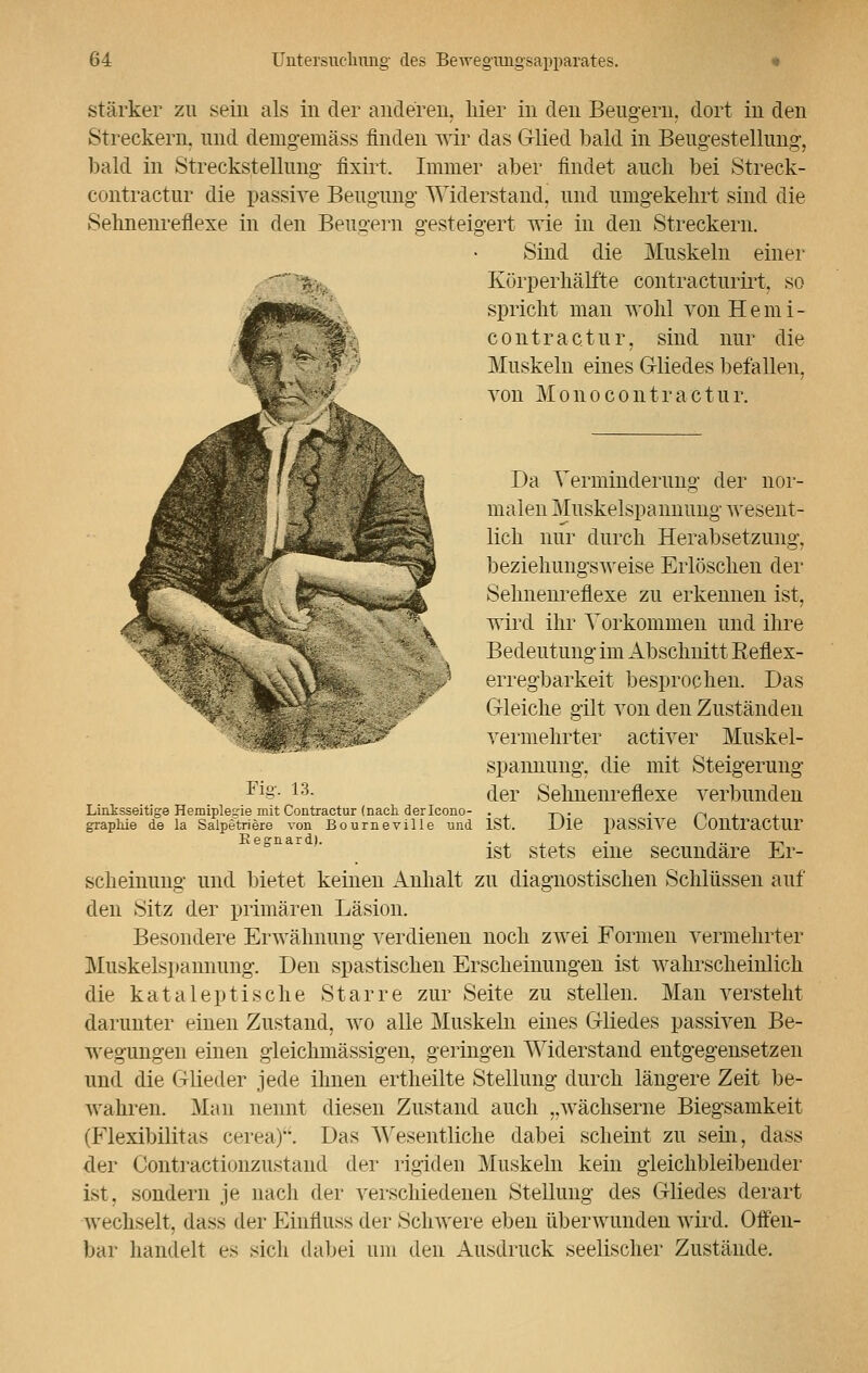 stärker zu sein als in der anderen, liier in den Beugern, dort in den Streckern, und demgemäss finden wir das Glied bald in Beugestellung, bald in Streckstellung fixirt. Immer aber findet auch bei Streck- contractur die passive Beugung Widerstand, und umgekehrt sind die Sehnenreflexe in den Beugern gesteigert wie in den Streckern. Sind die Muskeln einer Körperhälfte contracturirt, so spricht man wohl von Herni- eon.trac.tur, sind nur die Muskeln eines Gliedes befallen, von Monocontractur. Fig. 13. Da Verminderung der nor- malen Muskelspannung wesent- lich nur durch Herabsetzung, beziehungsweise Erlöschen der Sehnenreflexe zu erkennen ist, wird ihr Torkommen und ihre Bedeutung im Abschnitt Eeflex- erregbarkeit besprochen. Das Gleiche gilt von den Zuständen vermehrter activer Muskel- spannung, die mit Steigerung der Sehnenreflexe verbunden Linksseitige Hemiplegie mit Contractur (nach derIcono- . -,~.. graphie de la Salpetriere von Bourneville und ISt. Die paSSIVe C/OUtraCtlir ist stets eine secundäre Er- scheinung und bietet keinen Anhalt zu diagnostischen Schlüssen auf den Sitz der primären Läsion. Besondere Erwähnung verdienen noch zwei Formen vermehrter Muskelspannung. Den spastischen Erscheinungen ist wahrscheinlich die kataleptische Starre zur Seite zu stellen. Man versteht darunter einen Zustand, wo alle Muskeln eines Gliedes passiven Be- wegungen einen gleichmässigen, geringen Widerstand entgegensetzen und die Glieder jede ihnen ertheilte Stellung durch längere Zeit be- wahren. Man nennt diesen Zustand auch ..wächserne Biegsamkeit (Flexibilitas eerea). Das Wesentliche dabei scheint zu sein, dass der Contractionzustand der rigiden Muskeln kein gleichbleibender ist. sondern je nach der verschiedenen Stellung des Gliedes derart wechselt, dass der Einfluss der Schwere eben überwunden wird. Offen- bar handelt es sich dabei um den Ausdruck seelischer Zustände.