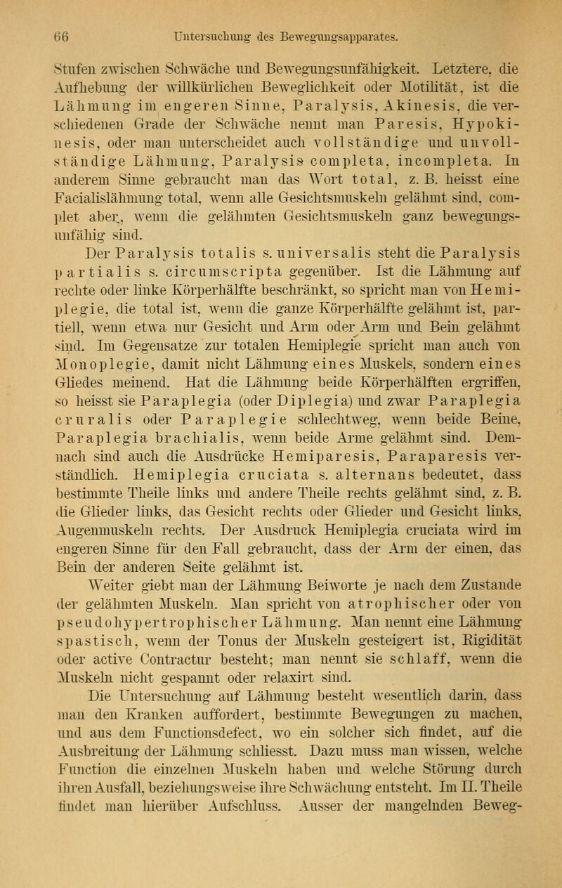 Stufen zwischen Schwäche und Bewegungsunfähigkeit. Letztere, die Aufhebung der willkürlichen Beweglichkeit oder Motilität, ist die Lähmung im engeren Sinne. Paralysis, Akinesis, die ver- schiedenen Grade der Schwäche nennt man Paresis, Hypoki- nesis, oder man unterscheidet auch vollständige und unvoll- ständige Lähmung, Paralysis completa. incompleta. In anderem Sinne gebraucht man das Wort total, z. B. heisst eine Facialislähmung total, wenn alle Gesichtsmuskeln gelähmt sind, com- plet aber, wenn die gelähmten Gesichtsmuskeln ganz bewegungs- unfähig sind. Der Paralysis totalis s. universalis steht die Paralysis partialis s. circumscripta gegenüber. Ist die Lähmung auf rechte oder linke Körperhälfte beschränkt, so spricht man von Hemi- plegie, die total ist, wenn die ganze Körperhälfte gelähmt ist, par- tiell, wenn etwa nur Gesicht und Arm oder Arm und Bein gelähmt sind. Im Gegensätze zur totalen Hemiplegie spricht man auch von Monoplegie, damit nicht Lähmung eines Muskels, sondern eines Gliedes meinend. Hat die Lähmung beide Körperhälften ergriffen, so heisst sie Paraplegia (oder Diplegia) und zwar Paraplegia c r u r a 1 i s oder P a r a p 1 e g i e schlechtweg, wenn beide Beine. Paraplegia brachialis, wenn beide Arme gelähmt sind. Dem- nach sind auch die Ausdrücke Hemiparesis, Paraparesis ver- ständlich. Hemiplegia cruciata s. altern ans bedeutet, dass bestimmte Theile links und andere Theile rechts gelähmt sind, z. B. die Glieder links, das Gesicht rechts oder Glieder und Gesicht links. Augenmuskeln rechts. Der Ausdruck Hemiplegia cruciata wird im engeren Sinne für den Fall gebraucht, dass der Arm der einen, das Bein der anderen Seite gelähmt ist. Weiter giebt man der Lähmung Beiworte je nach dem Zustande der gelähmten Muskeln. Man spricht von atrophischer oder von pseudohypertrophischer Lähmung. Man nennt eine Lähmung spastisch, wenn der Tonus der Muskeln gesteigert ist, Rigidität oder active Contractur besteht; man nennt sie schlaff, wenn die Muskehl nicht gespannt oder relaxirt sind. Die Untersuchung auf Lähmung besteht wesentlich darin, dass man den Kranken auffordert, bestimmte Bewegungen zu machen, und aus dem Functionsdefect. wo ein solcher sich findet, auf die Ausbreitung der Lähmung schliesst. Dazu muss man wissen, welche Function die einzelnen Muskeln haben und welche Störung durch ihren Ausfall, beziehungsweise ihre Schwächung entsteht. Im II. Theile findet man hierüber Ausschluss. Ausser der mangelnden Beweg-