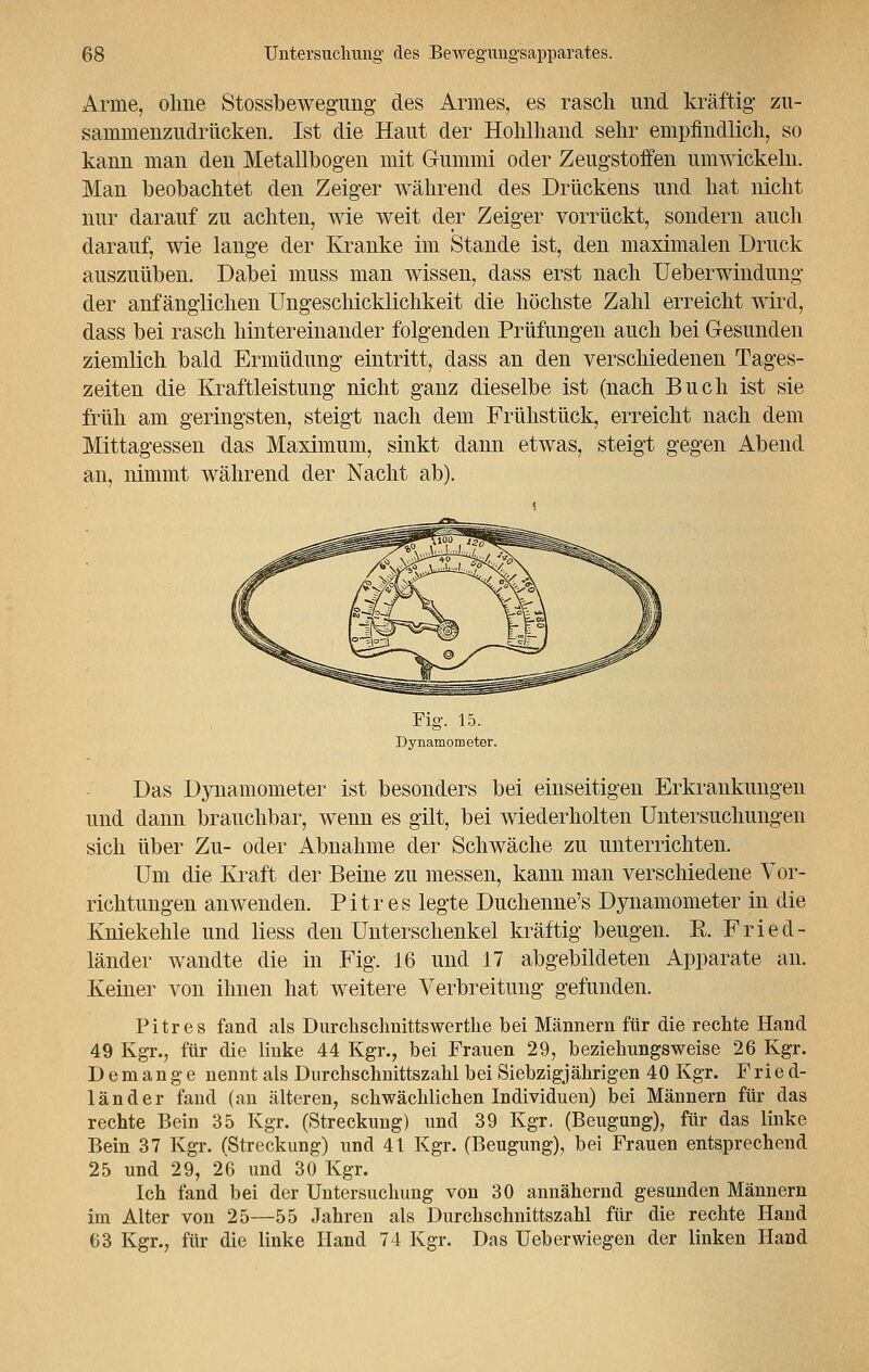 Arme, ohne Stossbewegung des Armes, es rasch und kräftig* zu- sammenzudrücken. Ist die Haut der Hohlhand sehr empfindlich, so kann man den Metallbogen mit Gummi oder Zeugstoffen umwickeln. Man beobachtet den Zeiger während des Drückens und hat nicht nur darauf zu achten, wie weit der Zeiger vorrückt, sondern auch darauf, wie lange der Kranke im Stande ist, den maximalen Druck auszuüben. Dabei muss man wissen, dass erst nach Ueberwindung der anfänglichen Ungeschicklichkeit die höchste Zahl erreicht wird, dass bei rasch hintereinander folgenden Prüfungen auch bei Gesunden ziemlich bald Ermüdung eintritt, dass an den verschiedenen Tages- zeiten die Kraftleistung nicht ganz dieselbe ist (nach Buch ist sie früh am geringsten, steigt nach dem Frühstück, erreicht nach dem Mittagessen das Maximum, sinkt dann etwas, steigt gegen Abend an, nimmt während der Nacht ab). Fig. 15. Dynamometer. Das Dynamometer ist besonders bei einseitigen Erkrankungen und dann brauchbar, wenn es gilt, bei wiederholten Untersuchungen sich über Zu- oder Abnahme der Schwäche zu unterrichten. Um die Kraft der Beine zu messen, kann man verschiedene Vor- richtungen anwenden. Pitr es legte Duchenne's Dynamometer in die Kniekehle und liess den Unterschenkel kräftig beugen. E. Fried- länder wandte die in Fig. 16 und 17 abgebildeten Apparate an. Keiner von ihnen hat weitere Verbreitung gefunden. Pitr es fand als Durchschnittswerthe bei Männern für die rechte Hand 49 Kgr., für die linke 44 Kgr., bei Frauen 29, beziehungsweise 26 Kgr. Demange nennt als Durchschnittszahl bei Siebzigjährigen 40 Kgr. Fried- länder fand (an älteren, schwächlichen Individuen) bei Männern für das rechte Bein 35 Kgr. (Streckung) und 39 Kgr. (Beugung), für das linke Bein 37 Kgr. (Streckung) und 41 Kgr. (Beugung), bei Frauen entsprechend 25 und 29, 26 und 30 Kgr. Ich fand bei der Untersuchung von 30 annähernd gesunden Männern im Alter von 25—55 Jahren als Durchschnittszahl für die rechte Hand 63 Kgr., für die linke Hand 74 Kgr. Das üeberwiegen der linken Hand