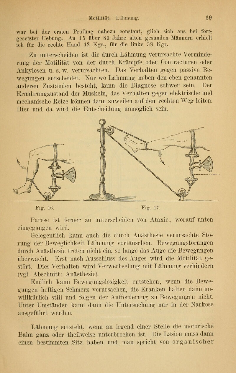 war bei der ersten Prüfung nahezu constant, glich sich aus bei fort- gesetzter Uebung. An 15 über 80 Jahre alten gesunden Männern erhielt ich für die rechte Hand 42 Kgr., für die linke 38 Kgr. Zu unterscheiden ist die durch Lähmung- verursachte Verminde- rung- der Motilität von der durch Krämpfe oder Contracturen oder Ankylosen u. s. w. verursachten. Das Verhalten gegen passive Be- wegungen entscheidet. Nur wo Lähmung' neben den eben genannten anderen Zuständen besteht, kann die Diagnose schwer sein. Der Ernährungzustand der Muskeln, das Verhalten gegen elektrische und mechanische Reize können dann zuweilen auf den rechten Weg leiten. Hier und da wird die Entscheidung unmöglich sein. Fig. 16. Fig. 17. Parese ist ferner zu unterscheiden von Ataxie, worauf unten eingegangen wird. Gelegentlich kann auch die durch Anästhesie verursachte Stö- rung der Beweglichkeit Lähmung vortäuschen. Bewegungstörungen durch Anästhesie treten nicht ein, so lange das Auge die Bewegungen überwacht. Erst nach Ausschluss des Auges wird die Motilität ge- stört. Dies Verhalten wird Verwechselung mit Lähmung verhindern (vgl. Abschnitt: Anästhesie). Endlich kann Bewegungslosigkeit entstehen, wenn die Bewe- gungen heftigen Schmerz verursachen, die Kranken halten dann un- willkürlich still und folgen der Aufforderung zu Bewegungen nicht. Unter Umständen kann dann die Untersuchung nur in der Narkose ausgeführt werden. Lähmung entsteht, wenn an irgend einer Stelle die motorische Bahn ganz oder theüweise unterbrochen ist. Die Läsion muss dann einen bestimmten Sitz haben und man spricht von organischer