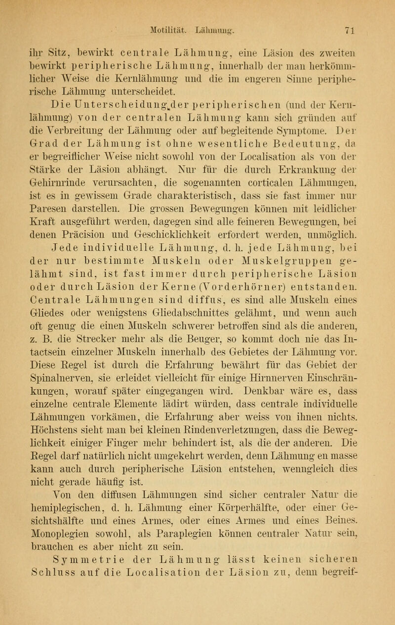 ihr .sitz, bewirkt centrale Lähmung, eine Läsion des zweiten bewirkt peripherische Lähmung', innerhalb der man herkömm- licher Weise die Kernlähmung und die im engeren Sinne periphe- rische Lähmung unterscheidet. DieUnterscheidung\der peripherischen (und der Keru- lähmung) von der centralen Lähmung kann sich gründen auf die Verbreitung- der Lähmung- oder auf begleitende Symptome. Der Grad der Lähmung- ist ohne wesentliche Bedeutung-, da er begreiflicher Weise nicht sowohl von der Localisation als von der Stärke der Läsion abhängt. Nur für die durch Erkrankung der Gehirnrinde verursachten, die sogenannten corticalen Lähmungen, ist es in gewissem Grade charakteristisch, dass sie fast immer nur Paresen darstellen. Die grossen Bewegungen können mit leidlicher Kraft ausgeführt werden, dagegen sind alle feineren Bewegungen, bei denen Präcision und Geschicklichkeit erfordert werden, unmöglich. Jede individuelle Lähmung, d. h. jede Lähmung, bei der nur bestimmte Muskeln oder Muskelgruppen ge- lähmt sind, ist fast immer durch peripherische Läsion oder durch Läsion der Kerne (Vorderhörner) entstanden. Centrale Lähmungen sind diffus, es sind alle Muskeln eines Gliedes oder wenigstens Gliedabschnittes gelähmt, und wenn auch oft genug die einen Muskeln schwerer betroffen sind als die anderen, z. B. die Strecker mehr als die Beuger, so kommt doch nie das In- tactsein einzelner Muskeln innerhalb des Gebietes der Lähmung vor. Diese Regel ist durch die Erfahrung bewährt für das Gebiet der Spinalnerven, sie erleidet vielleicht für einige Hirnnerven Einschrän- kungen, worauf später eingegangen wird. Denkbar wäre es, dass einzelne centrale Elemente lädirt würden, dass centrale individuelle Lähmungen vorkämen, die Erfahrung aber weiss von ihnen nichts. Höchstens sieht man bei kleinen Emden Verletzungen, dass die Beweg- lichkeit einiger Finger mehr behindert ist, als die der anderen. Die Eegel darf natürlich nicht umgekehrt werden, denn Lähmung en masse kann auch durch peripherische Läsion entstehen, wenngleich dies nicht gerade häufig ist. Von den diffusen Lähmungen sind sicher centraler Natur die hemiplegischen, d. h. Lähmung einer Körperhälfte, oder einer Ge- sichtshälfte und eines Armes, oder eines Armes und eines Beines. Monoplegien sowohl, als Paraplegien können centraler Natur sein, brauchen es aber nicht zu sein. Symmetrie der Lähmung lässt keinen sicheren Schluss auf die Localisation der Läsion zu, denn begreif-