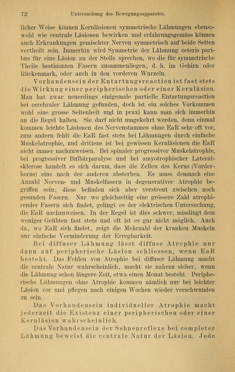 licher Weise können Kernläsionen symmetrische Lähmungen ebenso- wohl wie centrale Läsionen bewirken und erfahrungsgemäss können auch Erkrankungen gemischter Nerven symmetrisch auf beide Seiten vertheilt sein. Immerhin wird Symmetrie der Lähmung ceteris pari- bus für eine Läsion an der Stelle sprechen, wo die für symmetrische Theile bestimmten Fasern zusammenliegen, d. h. im G-ehirn oder Rückenmark, oder auch in den vorderen Wurzeln. Vorhandensein der Entartungsreaction ist fast stets die Wirkung einer peripherischen oder einer Kernläsion. Man hat zwar neuerdings einigemale partielle Entartungsreaction bei cerebraler Lähmung gefunden, doch ist ein solches Vorkommen wohl eine grosse Seltenheit und in praxi kann man sich immerhin an die Eegel halten. Sie darf nicht umgekehrt werden, denn einmal kommen leichte Läsionen des Nervenstammes ohne EaR sehr oft vor, zum andern fehlt die EaR fast stets bei Lähmungen durch einfache Muskelatrophie, und drittens ist bei gewissen Kernläsionen die EaR nicht immer nachzuweisen. Bei spinaler progressiver Muskelatrophie, bei progressiver Bulbärparalyse und bei amyotrophischer Lateral- sklerose handelt es sich darum, dass die Zellen des Kerns (Vorder- horns) eine nach der anderen absterben. Es muss demnach eine Anzahl Nerven- und Muskelfasern in degenerativer Atrophie be- griifen sein; diese befinden sich aber verstreut zwischen noch gesunden Fasern. Nur wo gleichzeitig eine grössere Zahl atrophi- render Fasern sich findet, gelingt es der elektrischen Untersuchung, die EaR nachzuweisen. In der Regel ist dies schwer, misslingt dem weniger Geübten fast stets und oft ist es gar nicht möglich. Auch da, wo EaR sich findet, zeigt die Mehrzahl der kranken Muskeln nur einfache Verminderung der Erregbarkeit. Bei diffuser Lähmung lässt diffuse Atrophie nur dann auf peripherische Läsion schliessen, wenn EaR besteht. Das Fehlen von Atrophie bei diffuser Lähmung macht die centrale Natur wahrscheinlich, macht sie nahezu sicher, wenn die Lähmung schon längere Zeit, etwa einen Monat besteht. Periphe- rische Lähmungen ohne Atrophie kommen nämlich nur bei leichter Läsion vor und pflegen nach einigen Wochen wieder verschwunden zu sein. Das Vorhandensein individueller Atrophie macht jederzeit die Existenz einer peripherischen oder einer K e r n 1 ä s i o n w a h r s c h e i n 1 i c h. Das Vorhandensein der Sehnenreflexe bei completer Lähmung beweist die centrale Natur der Läsion. Jede